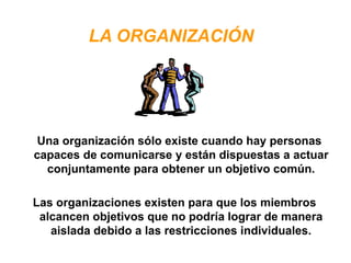 LA ORGANIZACIÓN
Una organización sólo existe cuando hay personas
capaces de comunicarse y están dispuestas a actuar
conjuntamente para obtener un objetivo común.
Las organizaciones existen para que los miembros
alcancen objetivos que no podría lograr de manera
aislada debido a las restricciones individuales.
 