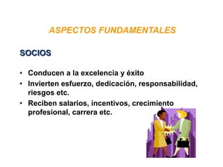 ASPECTOS FUNDAMENTALES
• Conducen a la excelencia y éxito
• Invierten esfuerzo, dedicación, responsabilidad,
riesgos etc.
• Reciben salarios, incentivos, crecimiento
profesional, carrera etc.
SOCIOS
 