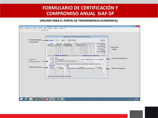 FORMULARIO DE CERTIFICACIÓN Y
COMPROMISO ANUAL SIAF-SP
(INSUMO PARA EL PORTAL DE TRANSPARENCIA ECONÓMICA)
Nº de Certificado
Presupuestal
Rubro de
Financiamiento
Cadena de Gasto
Meta Presupuestal
Control de
Saldos
Fecha de Certificación
 