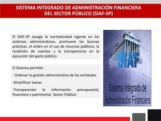 SISTEMA INTEGRADO DE ADMINISTRACIÓN FINANCIERA
DEL SECTOR PÚBLICO (SIAF-SP)
El Sistema permite:
- Ordenar la gestión administrativa de las entidades
-Simplificar tareas
-Transparentar la información presupuestal,
financiera y patrimonial Sector Público
El SIAF-SP recoge la normatividad vigente en los
sistemas administrativos, promueve las buenas
prácticas, el orden en el uso de recursos públicos, la
rendición de cuentas y la transparencia en la
ejecución del gasto público.
 