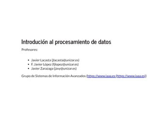 Introdución al procesamiento de datosIntrodución al procesamiento de datos
Profesores:
Javier Lacasta (jlacasta@unizar.es)
F. Javier López (fjlopez@unizar.es)
Javier Zarazaga (javy@unizar.es)
Grupo de Sistemas de Información Avanzados ( )https://www.iaaa.es (https://www.iaaa.es)
 