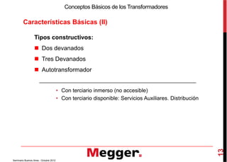 Características Básicas (II)
Conceptos Básicos de los Transformadores
Tipos constructivos:
Dos devanados
Tres Devanados
Autotransformador
13
Seminario Buenos Aires - Octubre 2012
• Con terciario inmerso (no accesible)
• Con terciario disponible: Servicios Auxiliares. Distribución
 