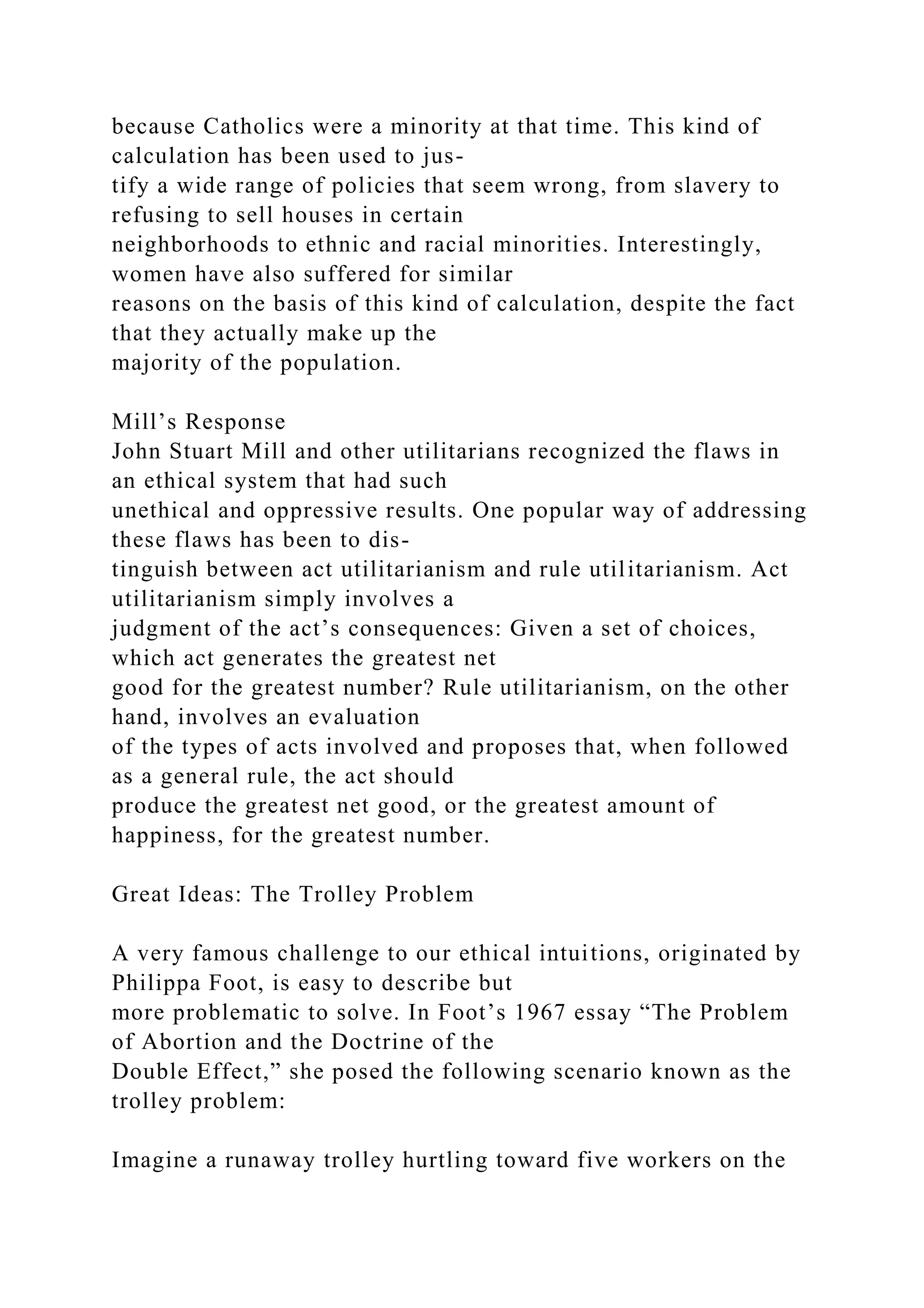 because Catholics were a minority at that time. This kind of
calculation has been used to jus-
tify a wide range of policies that seem wrong, from slavery to
refusing to sell houses in certain
neighborhoods to ethnic and racial minorities. Interestingly,
women have also suffered for similar
reasons on the basis of this kind of calculation, despite the fact
that they actually make up the
majority of the population.
Mill’s Response
John Stuart Mill and other utilitarians recognized the flaws in
an ethical system that had such
unethical and oppressive results. One popular way of addressing
these flaws has been to dis-
tinguish between act utilitarianism and rule utilitarianism. Act
utilitarianism simply involves a
judgment of the act’s consequences: Given a set of choices,
which act generates the greatest net
good for the greatest number? Rule utilitarianism, on the other
hand, involves an evaluation
of the types of acts involved and proposes that, when followed
as a general rule, the act should
produce the greatest net good, or the greatest amount of
happiness, for the greatest number.
Great Ideas: The Trolley Problem
A very famous challenge to our ethical intuitions, originated by
Philippa Foot, is easy to describe but
more problematic to solve. In Foot’s 1967 essay “The Problem
of Abortion and the Doctrine of the
Double Effect,” she posed the following scenario known as the
trolley problem:
Imagine a runaway trolley hurtling toward five workers on the
 