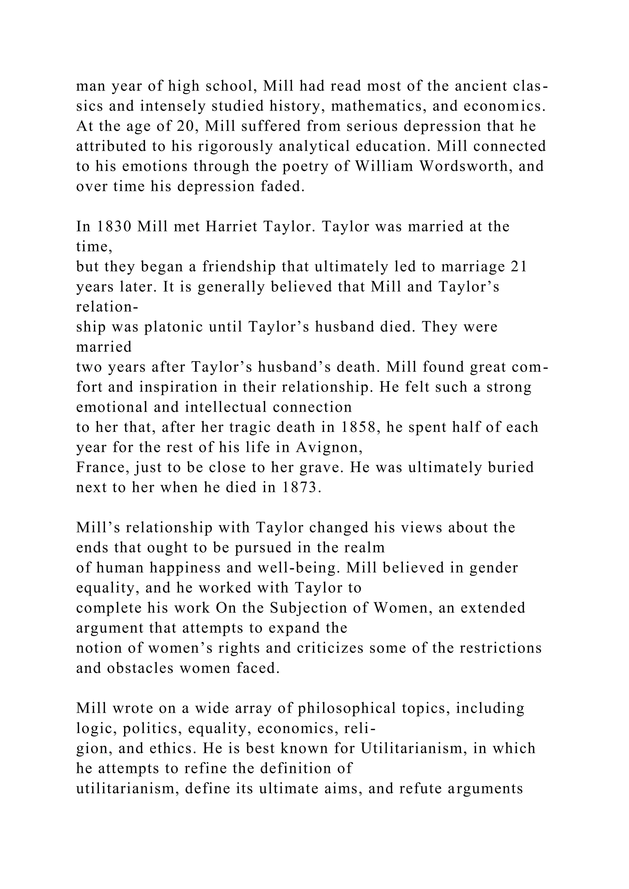 man year of high school, Mill had read most of the ancient clas-
sics and intensely studied history, mathematics, and economics.
At the age of 20, Mill suffered from serious depression that he
attributed to his rigorously analytical education. Mill connected
to his emotions through the poetry of William Wordsworth, and
over time his depression faded.
In 1830 Mill met Harriet Taylor. Taylor was married at the
time,
but they began a friendship that ultimately led to marriage 21
years later. It is generally believed that Mill and Taylor’s
relation-
ship was platonic until Taylor’s husband died. They were
married
two years after Taylor’s husband’s death. Mill found great com-
fort and inspiration in their relationship. He felt such a strong
emotional and intellectual connection
to her that, after her tragic death in 1858, he spent half of each
year for the rest of his life in Avignon,
France, just to be close to her grave. He was ultimately buried
next to her when he died in 1873.
Mill’s relationship with Taylor changed his views about the
ends that ought to be pursued in the realm
of human happiness and well-being. Mill believed in gender
equality, and he worked with Taylor to
complete his work On the Subjection of Women, an extended
argument that attempts to expand the
notion of women’s rights and criticizes some of the restrictions
and obstacles women faced.
Mill wrote on a wide array of philosophical topics, including
logic, politics, equality, economics, reli-
gion, and ethics. He is best known for Utilitarianism, in which
he attempts to refine the definition of
utilitarianism, define its ultimate aims, and refute arguments
 