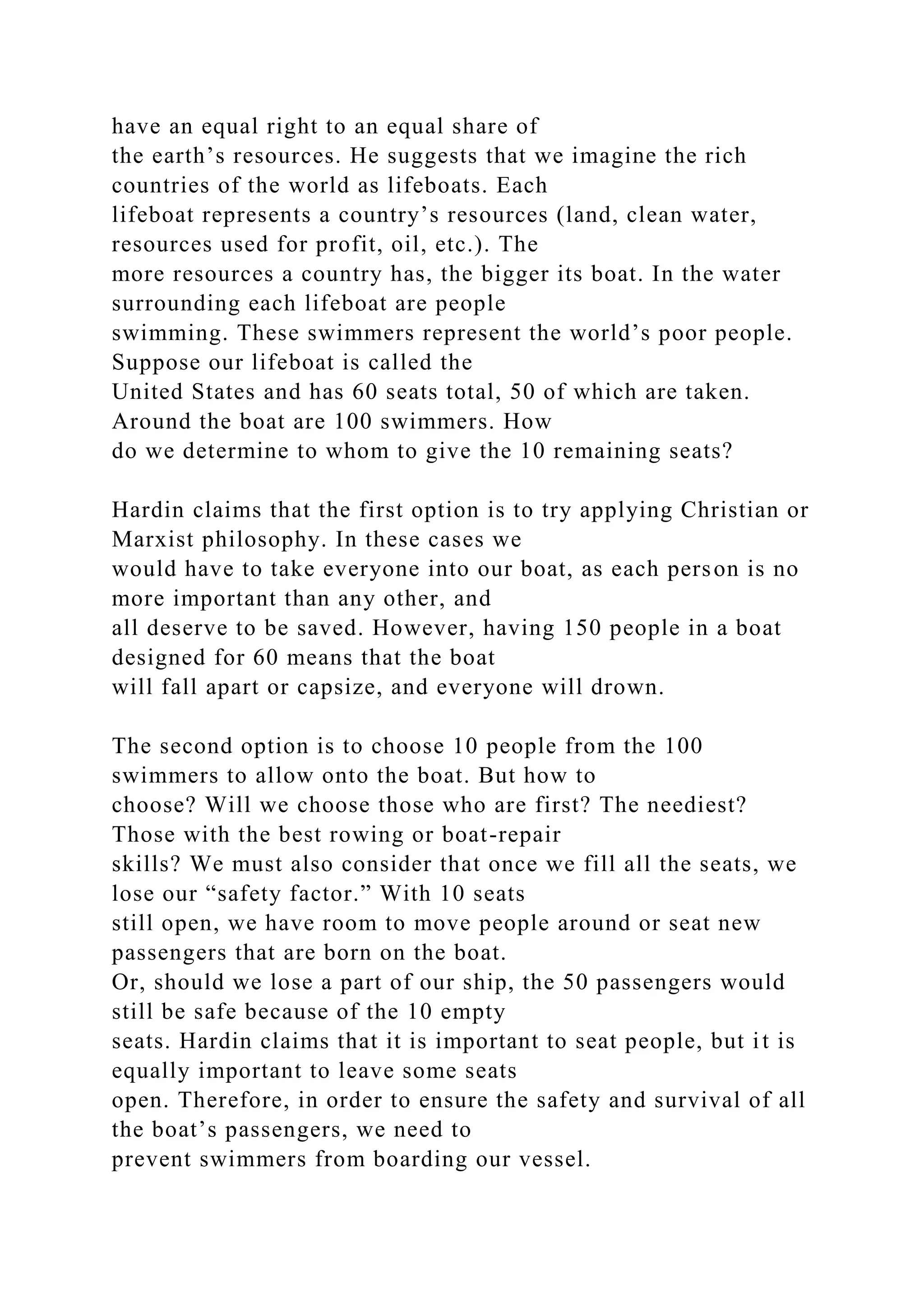 have an equal right to an equal share of
the earth’s resources. He suggests that we imagine the rich
countries of the world as lifeboats. Each
lifeboat represents a country’s resources (land, clean water,
resources used for profit, oil, etc.). The
more resources a country has, the bigger its boat. In the water
surrounding each lifeboat are people
swimming. These swimmers represent the world’s poor people.
Suppose our lifeboat is called the
United States and has 60 seats total, 50 of which are taken.
Around the boat are 100 swimmers. How
do we determine to whom to give the 10 remaining seats?
Hardin claims that the first option is to try applying Christian or
Marxist philosophy. In these cases we
would have to take everyone into our boat, as each person is no
more important than any other, and
all deserve to be saved. However, having 150 people in a boat
designed for 60 means that the boat
will fall apart or capsize, and everyone will drown.
The second option is to choose 10 people from the 100
swimmers to allow onto the boat. But how to
choose? Will we choose those who are first? The neediest?
Those with the best rowing or boat-repair
skills? We must also consider that once we fill all the seats, we
lose our “safety factor.” With 10 seats
still open, we have room to move people around or seat new
passengers that are born on the boat.
Or, should we lose a part of our ship, the 50 passengers would
still be safe because of the 10 empty
seats. Hardin claims that it is important to seat people, but it is
equally important to leave some seats
open. Therefore, in order to ensure the safety and survival of all
the boat’s passengers, we need to
prevent swimmers from boarding our vessel.
 