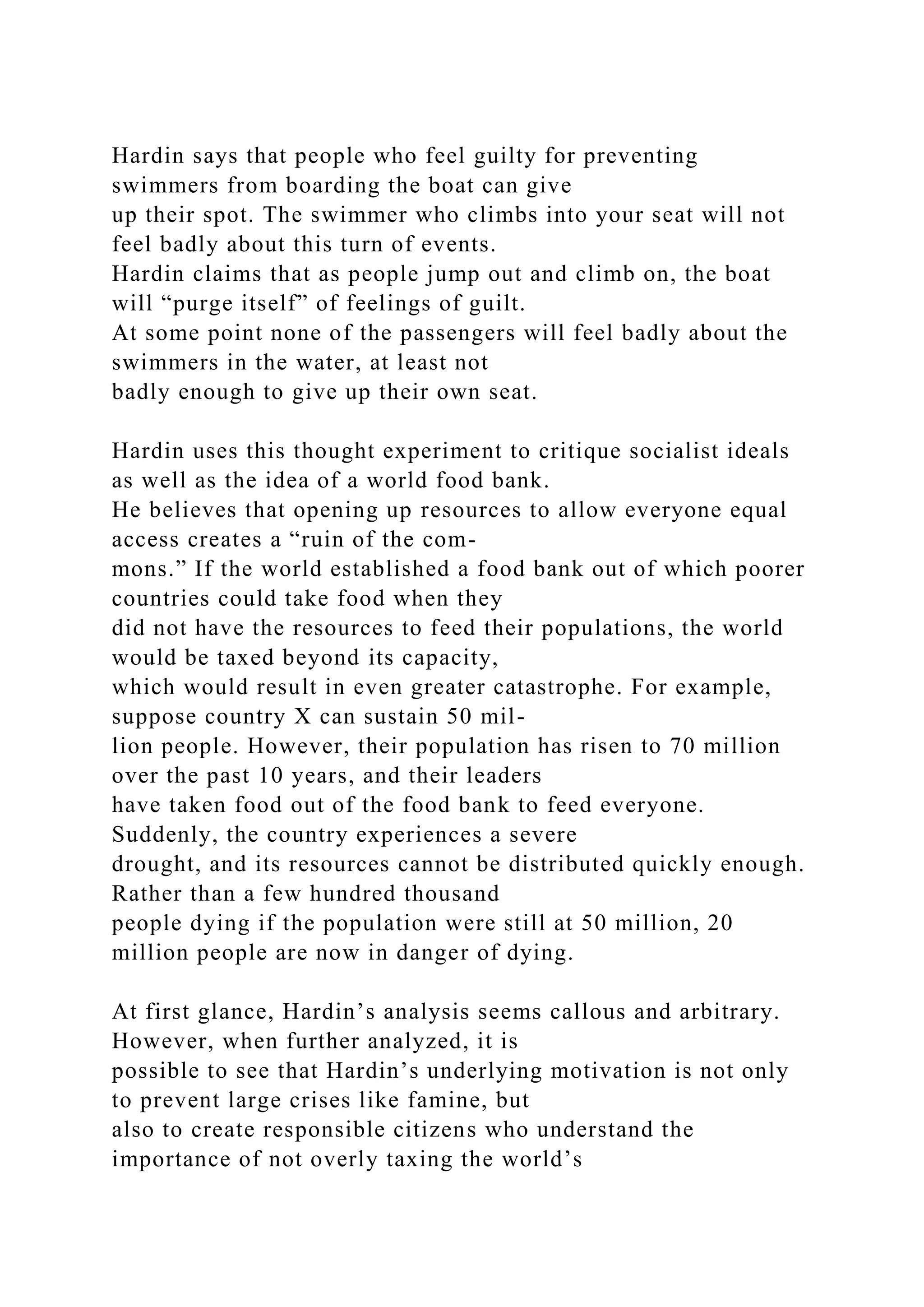Hardin says that people who feel guilty for preventing
swimmers from boarding the boat can give
up their spot. The swimmer who climbs into your seat will not
feel badly about this turn of events.
Hardin claims that as people jump out and climb on, the boat
will “purge itself” of feelings of guilt.
At some point none of the passengers will feel badly about the
swimmers in the water, at least not
badly enough to give up their own seat.
Hardin uses this thought experiment to critique socialist ideals
as well as the idea of a world food bank.
He believes that opening up resources to allow everyone equal
access creates a “ruin of the com-
mons.” If the world established a food bank out of which poorer
countries could take food when they
did not have the resources to feed their populations, the world
would be taxed beyond its capacity,
which would result in even greater catastrophe. For example,
suppose country X can sustain 50 mil-
lion people. However, their population has risen to 70 million
over the past 10 years, and their leaders
have taken food out of the food bank to feed everyone.
Suddenly, the country experiences a severe
drought, and its resources cannot be distributed quickly enough.
Rather than a few hundred thousand
people dying if the population were still at 50 million, 20
million people are now in danger of dying.
At first glance, Hardin’s analysis seems callous and arbitrary.
However, when further analyzed, it is
possible to see that Hardin’s underlying motivation is not only
to prevent large crises like famine, but
also to create responsible citizens who understand the
importance of not overly taxing the world’s
 