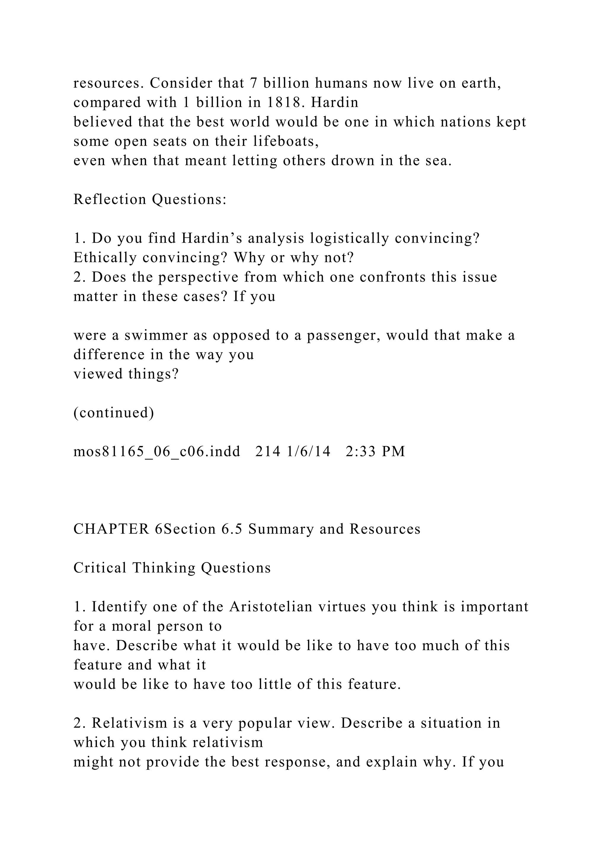 resources. Consider that 7 billion humans now live on earth,
compared with 1 billion in 1818. Hardin
believed that the best world would be one in which nations kept
some open seats on their lifeboats,
even when that meant letting others drown in the sea.
Reflection Questions:
1. Do you find Hardin’s analysis logistically convincing?
Ethically convincing? Why or why not?
2. Does the perspective from which one confronts this issue
matter in these cases? If you
were a swimmer as opposed to a passenger, would that make a
difference in the way you
viewed things?
(continued)
mos81165_06_c06.indd 214 1/6/14 2:33 PM
CHAPTER 6Section 6.5 Summary and Resources
Critical Thinking Questions
1. Identify one of the Aristotelian virtues you think is important
for a moral person to
have. Describe what it would be like to have too much of this
feature and what it
would be like to have too little of this feature.
2. Relativism is a very popular view. Describe a situation in
which you think relativism
might not provide the best response, and explain why. If you
 