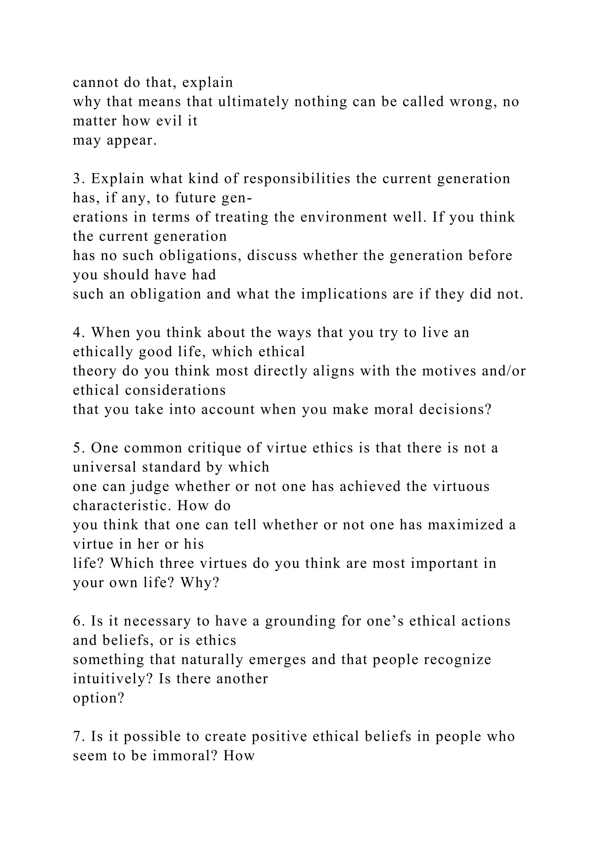 cannot do that, explain
why that means that ultimately nothing can be called wrong, no
matter how evil it
may appear.
3. Explain what kind of responsibilities the current generation
has, if any, to future gen-
erations in terms of treating the environment well. If you think
the current generation
has no such obligations, discuss whether the generation before
you should have had
such an obligation and what the implications are if they did not.
4. When you think about the ways that you try to live an
ethically good life, which ethical
theory do you think most directly aligns with the motives and/or
ethical considerations
that you take into account when you make moral decisions?
5. One common critique of virtue ethics is that there is not a
universal standard by which
one can judge whether or not one has achieved the virtuous
characteristic. How do
you think that one can tell whether or not one has maximized a
virtue in her or his
life? Which three virtues do you think are most important in
your own life? Why?
6. Is it necessary to have a grounding for one’s ethical actions
and beliefs, or is ethics
something that naturally emerges and that people recognize
intuitively? Is there another
option?
7. Is it possible to create positive ethical beliefs in people who
seem to be immoral? How
 