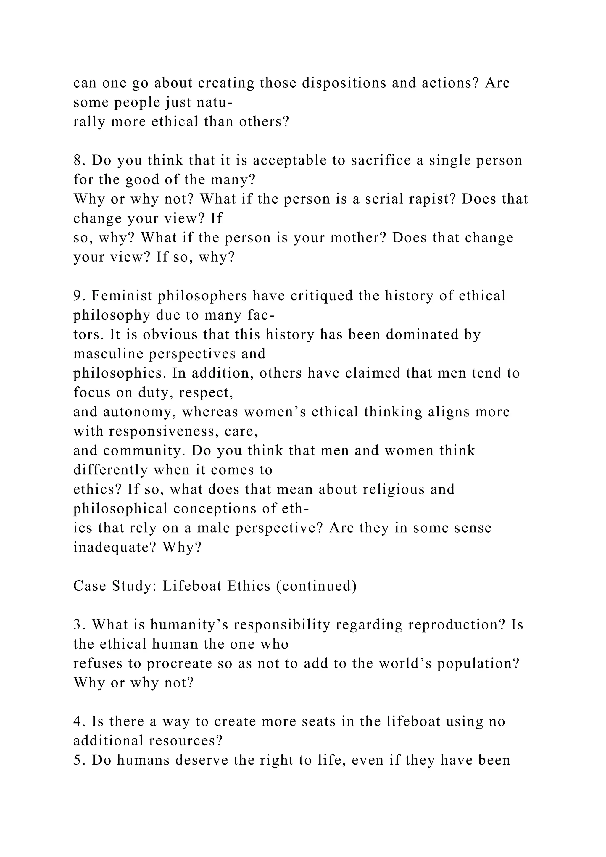 can one go about creating those dispositions and actions? Are
some people just natu-
rally more ethical than others?
8. Do you think that it is acceptable to sacrifice a single person
for the good of the many?
Why or why not? What if the person is a serial rapist? Does that
change your view? If
so, why? What if the person is your mother? Does that change
your view? If so, why?
9. Feminist philosophers have critiqued the history of ethical
philosophy due to many fac-
tors. It is obvious that this history has been dominated by
masculine perspectives and
philosophies. In addition, others have claimed that men tend to
focus on duty, respect,
and autonomy, whereas women’s ethical thinking aligns more
with responsiveness, care,
and community. Do you think that men and women think
differently when it comes to
ethics? If so, what does that mean about religious and
philosophical conceptions of eth-
ics that rely on a male perspective? Are they in some sense
inadequate? Why?
Case Study: Lifeboat Ethics (continued)
3. What is humanity’s responsibility regarding reproduction? Is
the ethical human the one who
refuses to procreate so as not to add to the world’s population?
Why or why not?
4. Is there a way to create more seats in the lifeboat using no
additional resources?
5. Do humans deserve the right to life, even if they have been
 