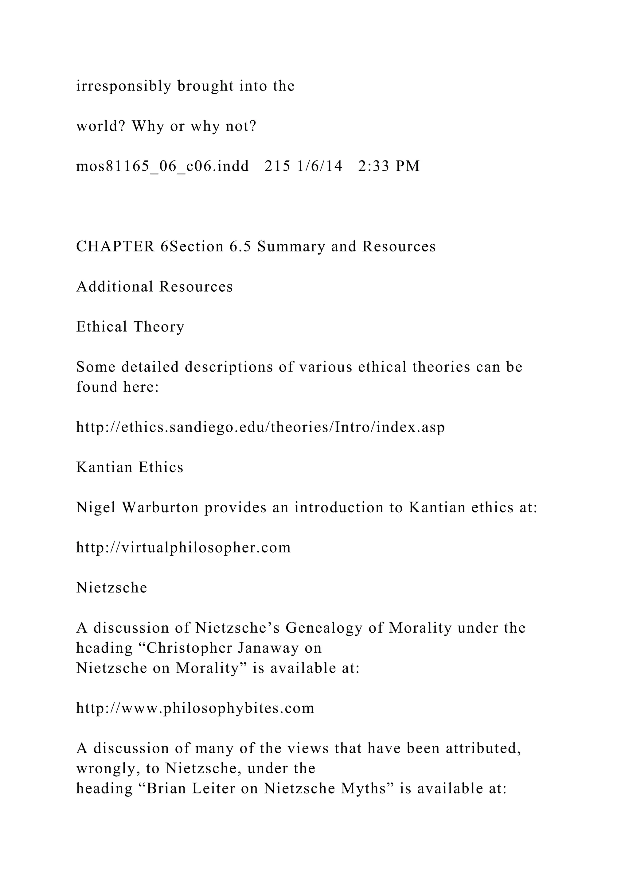 irresponsibly brought into the
world? Why or why not?
mos81165_06_c06.indd 215 1/6/14 2:33 PM
CHAPTER 6Section 6.5 Summary and Resources
Additional Resources
Ethical Theory
Some detailed descriptions of various ethical theories can be
found here:
http://ethics.sandiego.edu/theories/Intro/index.asp
Kantian Ethics
Nigel Warburton provides an introduction to Kantian ethics at:
http://virtualphilosopher.com
Nietzsche
A discussion of Nietzsche’s Genealogy of Morality under the
heading “Christopher Janaway on
Nietzsche on Morality” is available at:
http://www.philosophybites.com
A discussion of many of the views that have been attributed,
wrongly, to Nietzsche, under the
heading “Brian Leiter on Nietzsche Myths” is available at:
 