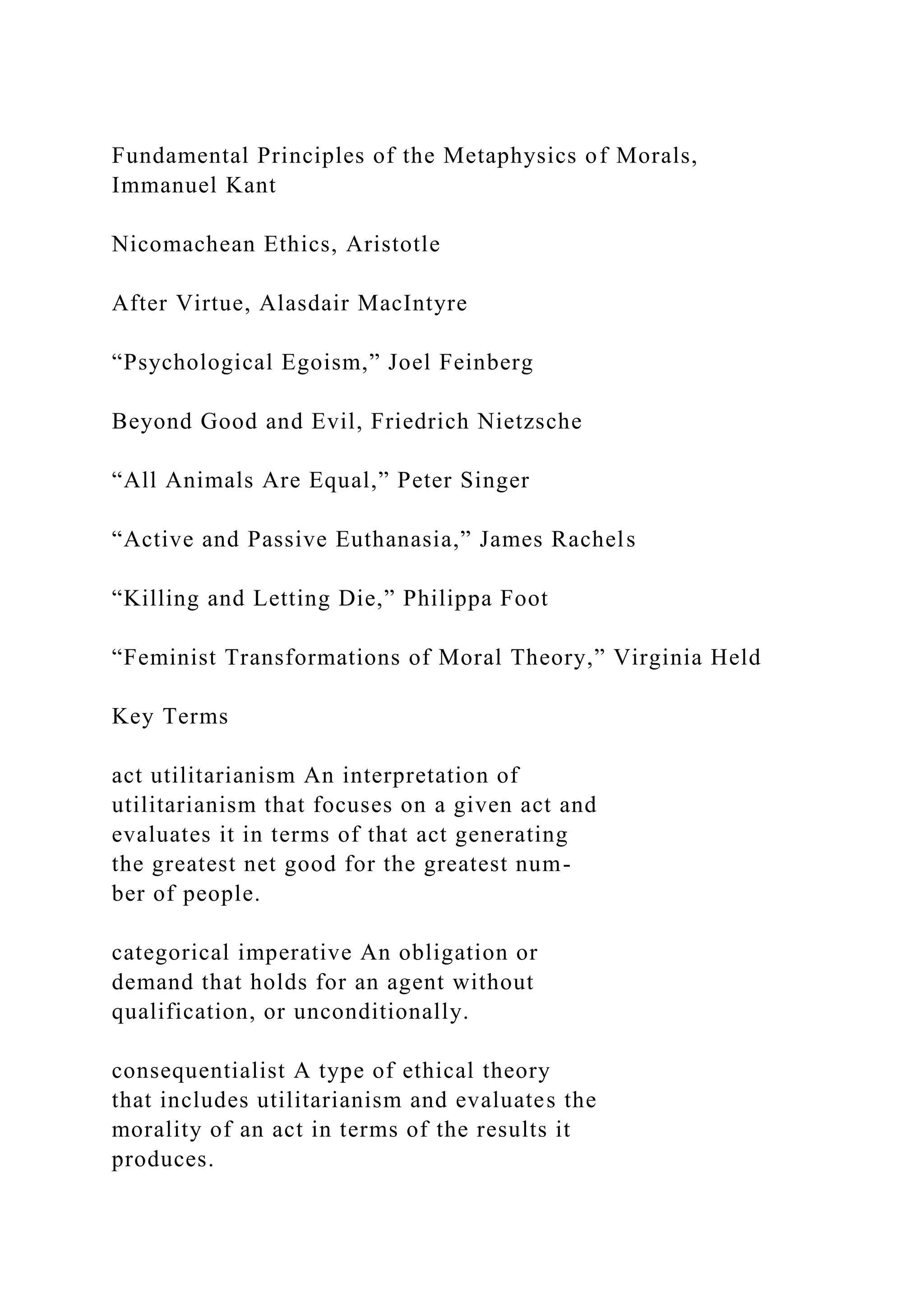 Fundamental Principles of the Metaphysics of Morals,
Immanuel Kant
Nicomachean Ethics, Aristotle
After Virtue, Alasdair MacIntyre
“Psychological Egoism,” Joel Feinberg
Beyond Good and Evil, Friedrich Nietzsche
“All Animals Are Equal,” Peter Singer
“Active and Passive Euthanasia,” James Rachels
“Killing and Letting Die,” Philippa Foot
“Feminist Transformations of Moral Theory,” Virginia Held
Key Terms
act utilitarianism An interpretation of
utilitarianism that focuses on a given act and
evaluates it in terms of that act generating
the greatest net good for the greatest num-
ber of people.
categorical imperative An obligation or
demand that holds for an agent without
qualification, or unconditionally.
consequentialist A type of ethical theory
that includes utilitarianism and evaluates the
morality of an act in terms of the results it
produces.
 