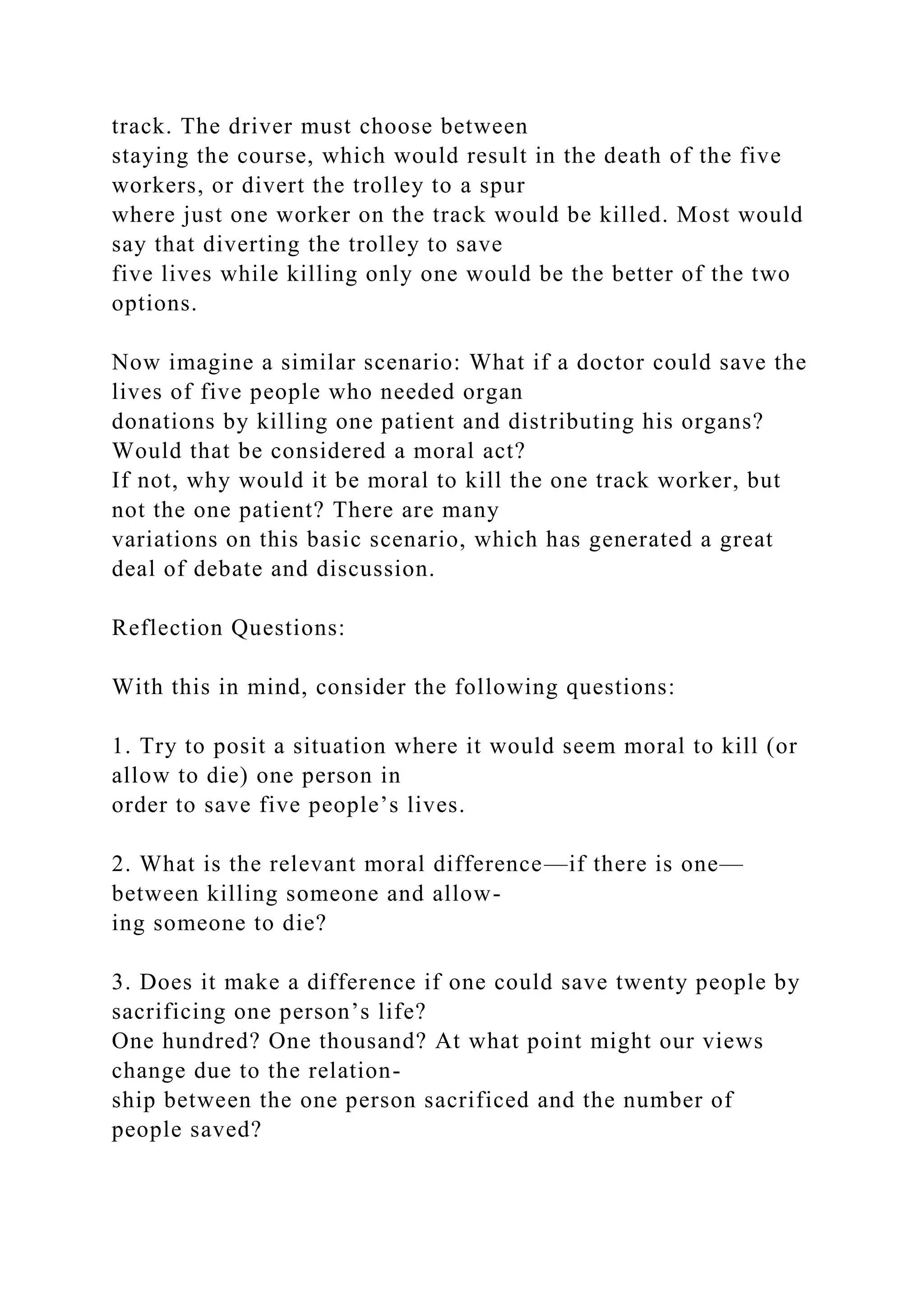 track. The driver must choose between
staying the course, which would result in the death of the five
workers, or divert the trolley to a spur
where just one worker on the track would be killed. Most would
say that diverting the trolley to save
five lives while killing only one would be the better of the two
options.
Now imagine a similar scenario: What if a doctor could save the
lives of five people who needed organ
donations by killing one patient and distributing his organs?
Would that be considered a moral act?
If not, why would it be moral to kill the one track worker, but
not the one patient? There are many
variations on this basic scenario, which has generated a great
deal of debate and discussion.
Reflection Questions:
With this in mind, consider the following questions:
1. Try to posit a situation where it would seem moral to kill (or
allow to die) one person in
order to save five people’s lives.
2. What is the relevant moral difference—if there is one—
between killing someone and allow-
ing someone to die?
3. Does it make a difference if one could save twenty people by
sacrificing one person’s life?
One hundred? One thousand? At what point might our views
change due to the relation-
ship between the one person sacrificed and the number of
people saved?
 