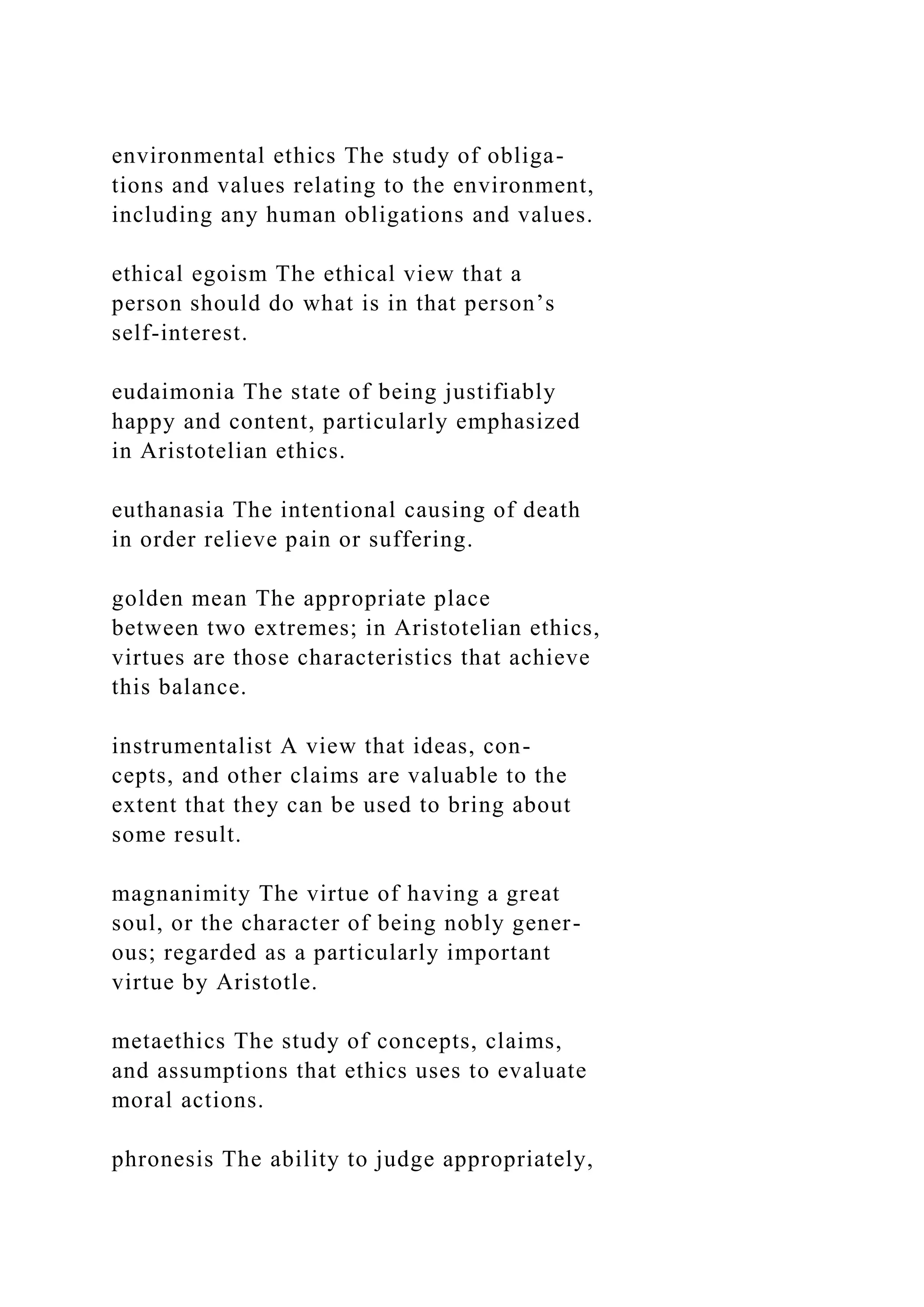 environmental ethics The study of obliga-
tions and values relating to the environment,
including any human obligations and values.
ethical egoism The ethical view that a
person should do what is in that person’s
self-interest.
eudaimonia The state of being justifiably
happy and content, particularly emphasized
in Aristotelian ethics.
euthanasia The intentional causing of death
in order relieve pain or suffering.
golden mean The appropriate place
between two extremes; in Aristotelian ethics,
virtues are those characteristics that achieve
this balance.
instrumentalist A view that ideas, con-
cepts, and other claims are valuable to the
extent that they can be used to bring about
some result.
magnanimity The virtue of having a great
soul, or the character of being nobly gener-
ous; regarded as a particularly important
virtue by Aristotle.
metaethics The study of concepts, claims,
and assumptions that ethics uses to evaluate
moral actions.
phronesis The ability to judge appropriately,
 