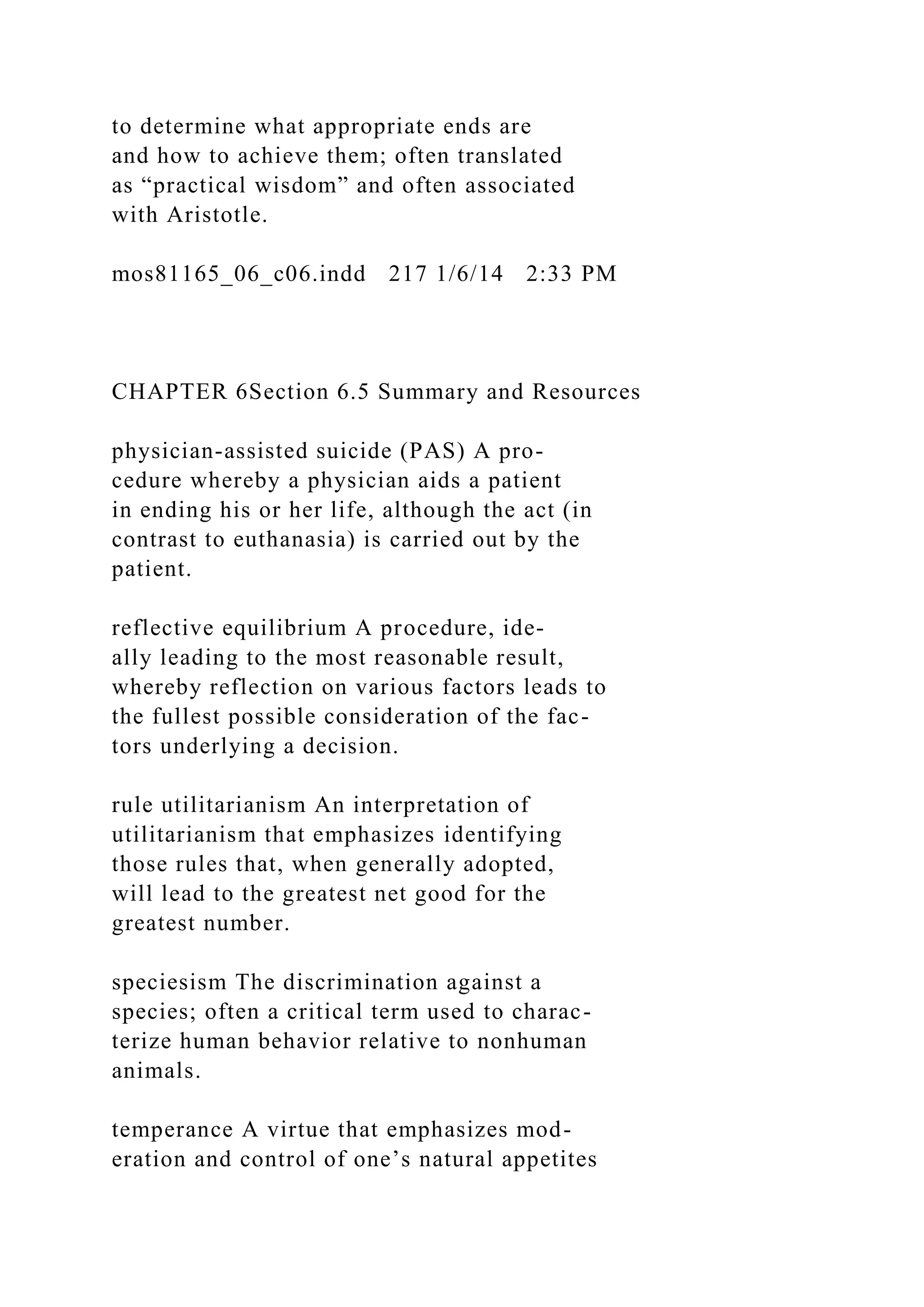 to determine what appropriate ends are
and how to achieve them; often translated
as “practical wisdom” and often associated
with Aristotle.
mos81165_06_c06.indd 217 1/6/14 2:33 PM
CHAPTER 6Section 6.5 Summary and Resources
physician-assisted suicide (PAS) A pro-
cedure whereby a physician aids a patient
in ending his or her life, although the act (in
contrast to euthanasia) is carried out by the
patient.
reflective equilibrium A procedure, ide-
ally leading to the most reasonable result,
whereby reflection on various factors leads to
the fullest possible consideration of the fac-
tors underlying a decision.
rule utilitarianism An interpretation of
utilitarianism that emphasizes identifying
those rules that, when generally adopted,
will lead to the greatest net good for the
greatest number.
speciesism The discrimination against a
species; often a critical term used to charac-
terize human behavior relative to nonhuman
animals.
temperance A virtue that emphasizes mod-
eration and control of one’s natural appetites
 