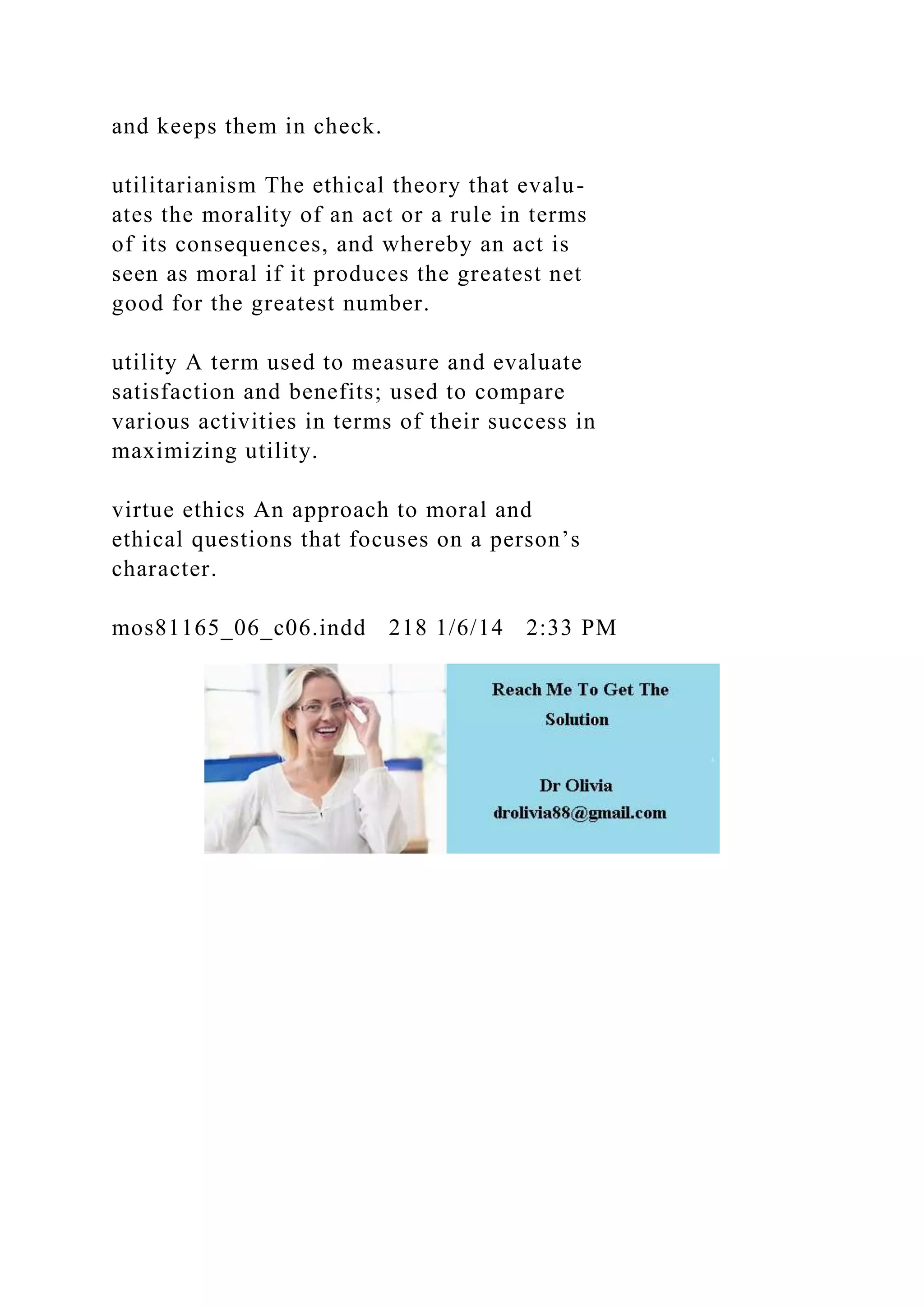 and keeps them in check.
utilitarianism The ethical theory that evalu-
ates the morality of an act or a rule in terms
of its consequences, and whereby an act is
seen as moral if it produces the greatest net
good for the greatest number.
utility A term used to measure and evaluate
satisfaction and benefits; used to compare
various activities in terms of their success in
maximizing utility.
virtue ethics An approach to moral and
ethical questions that focuses on a person’s
character.
mos81165_06_c06.indd 218 1/6/14 2:33 PM
 