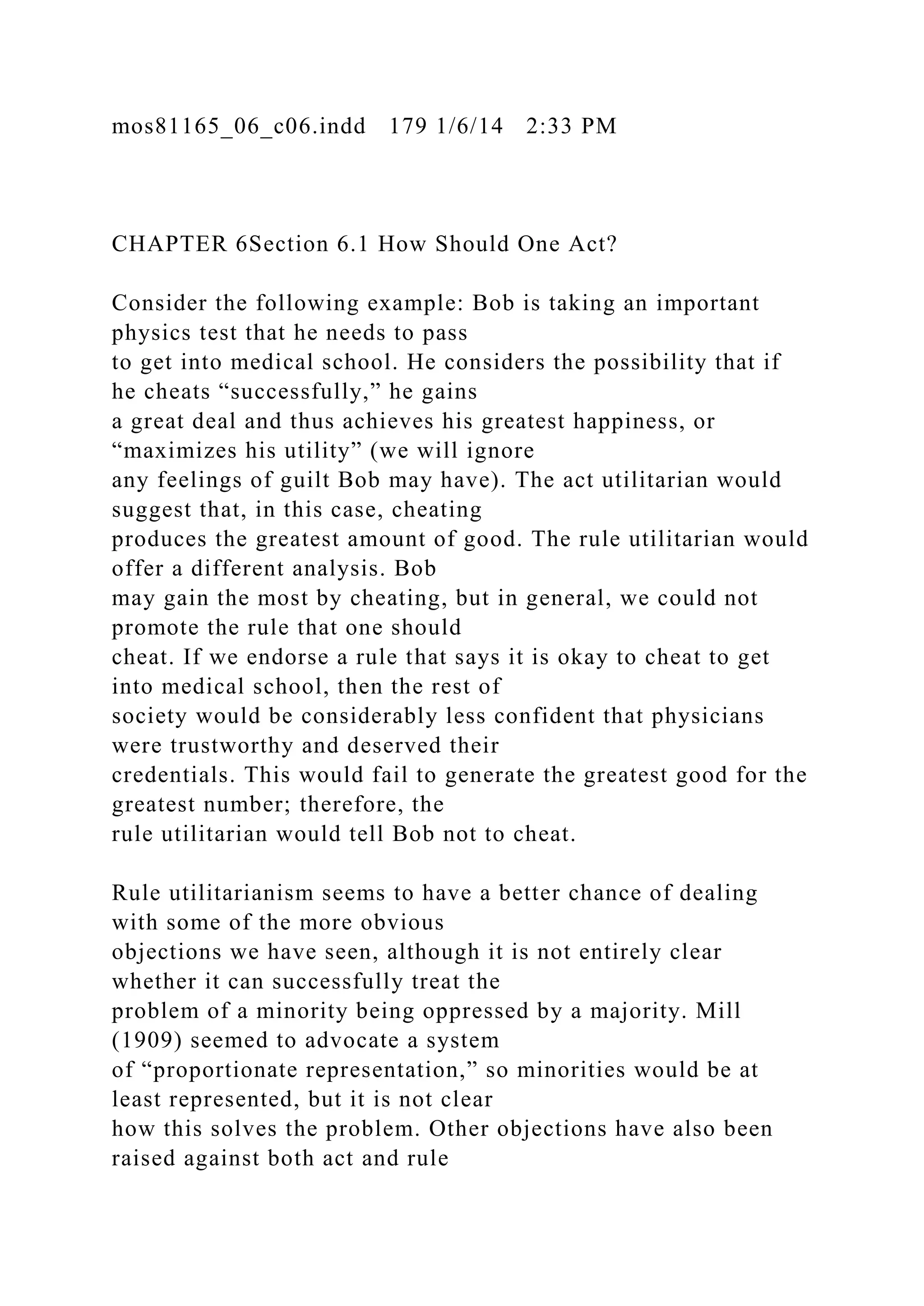 mos81165_06_c06.indd 179 1/6/14 2:33 PM
CHAPTER 6Section 6.1 How Should One Act?
Consider the following example: Bob is taking an important
physics test that he needs to pass
to get into medical school. He considers the possibility that if
he cheats “successfully,” he gains
a great deal and thus achieves his greatest happiness, or
“maximizes his utility” (we will ignore
any feelings of guilt Bob may have). The act utilitarian would
suggest that, in this case, cheating
produces the greatest amount of good. The rule utilitarian would
offer a different analysis. Bob
may gain the most by cheating, but in general, we could not
promote the rule that one should
cheat. If we endorse a rule that says it is okay to cheat to get
into medical school, then the rest of
society would be considerably less confident that physicians
were trustworthy and deserved their
credentials. This would fail to generate the greatest good for the
greatest number; therefore, the
rule utilitarian would tell Bob not to cheat.
Rule utilitarianism seems to have a better chance of dealing
with some of the more obvious
objections we have seen, although it is not entirely clear
whether it can successfully treat the
problem of a minority being oppressed by a majority. Mill
(1909) seemed to advocate a system
of “proportionate representation,” so minorities would be at
least represented, but it is not clear
how this solves the problem. Other objections have also been
raised against both act and rule
 