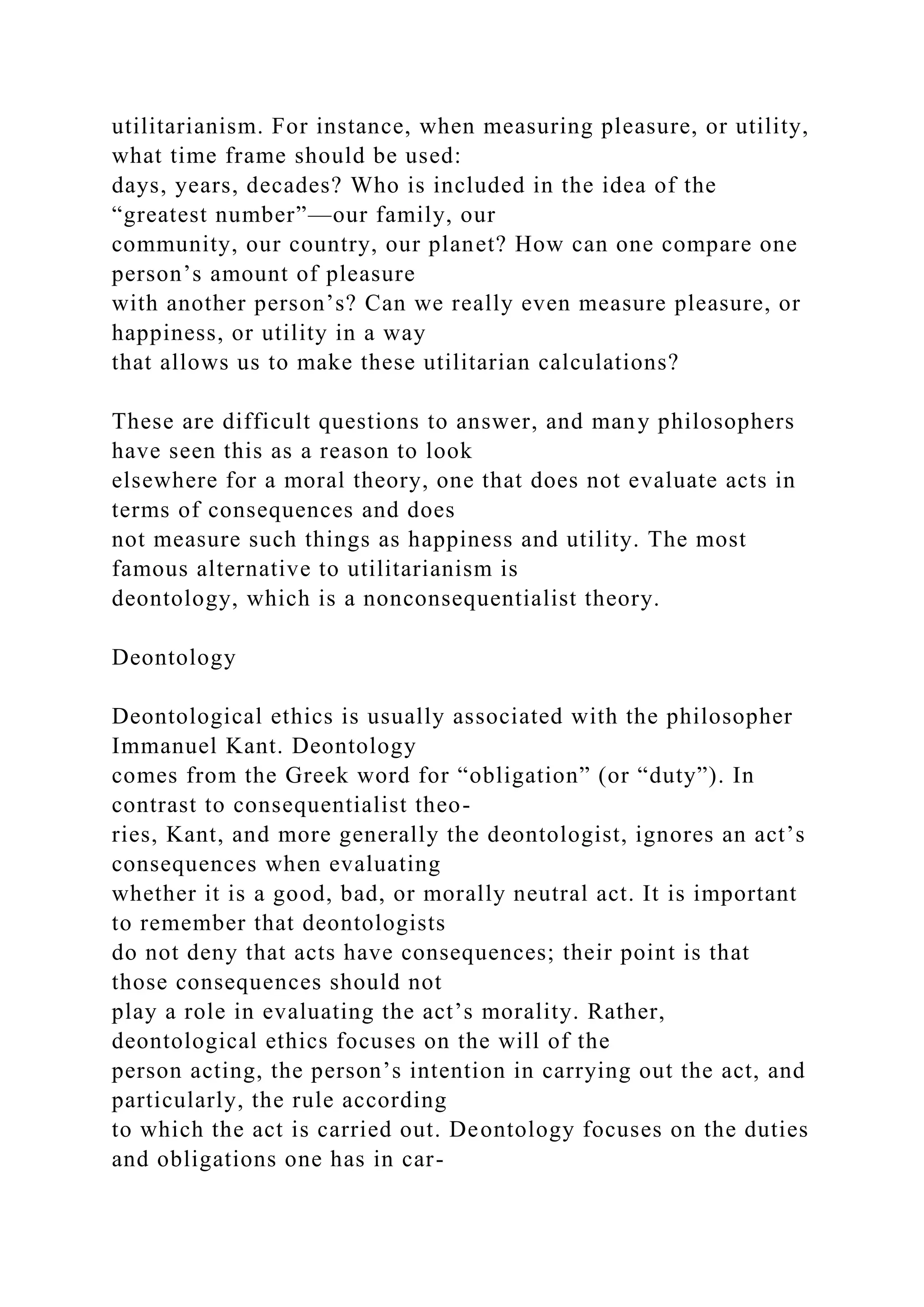 utilitarianism. For instance, when measuring pleasure, or utility,
what time frame should be used:
days, years, decades? Who is included in the idea of the
“greatest number”—our family, our
community, our country, our planet? How can one compare one
person’s amount of pleasure
with another person’s? Can we really even measure pleasure, or
happiness, or utility in a way
that allows us to make these utilitarian calculations?
These are difficult questions to answer, and many philosophers
have seen this as a reason to look
elsewhere for a moral theory, one that does not evaluate acts in
terms of consequences and does
not measure such things as happiness and utility. The most
famous alternative to utilitarianism is
deontology, which is a nonconsequentialist theory.
Deontology
Deontological ethics is usually associated with the philosopher
Immanuel Kant. Deontology
comes from the Greek word for “obligation” (or “duty”). In
contrast to consequentialist theo-
ries, Kant, and more generally the deontologist, ignores an act’s
consequences when evaluating
whether it is a good, bad, or morally neutral act. It is important
to remember that deontologists
do not deny that acts have consequences; their point is that
those consequences should not
play a role in evaluating the act’s morality. Rather,
deontological ethics focuses on the will of the
person acting, the person’s intention in carrying out the act, and
particularly, the rule according
to which the act is carried out. Deontology focuses on the duties
and obligations one has in car-
 