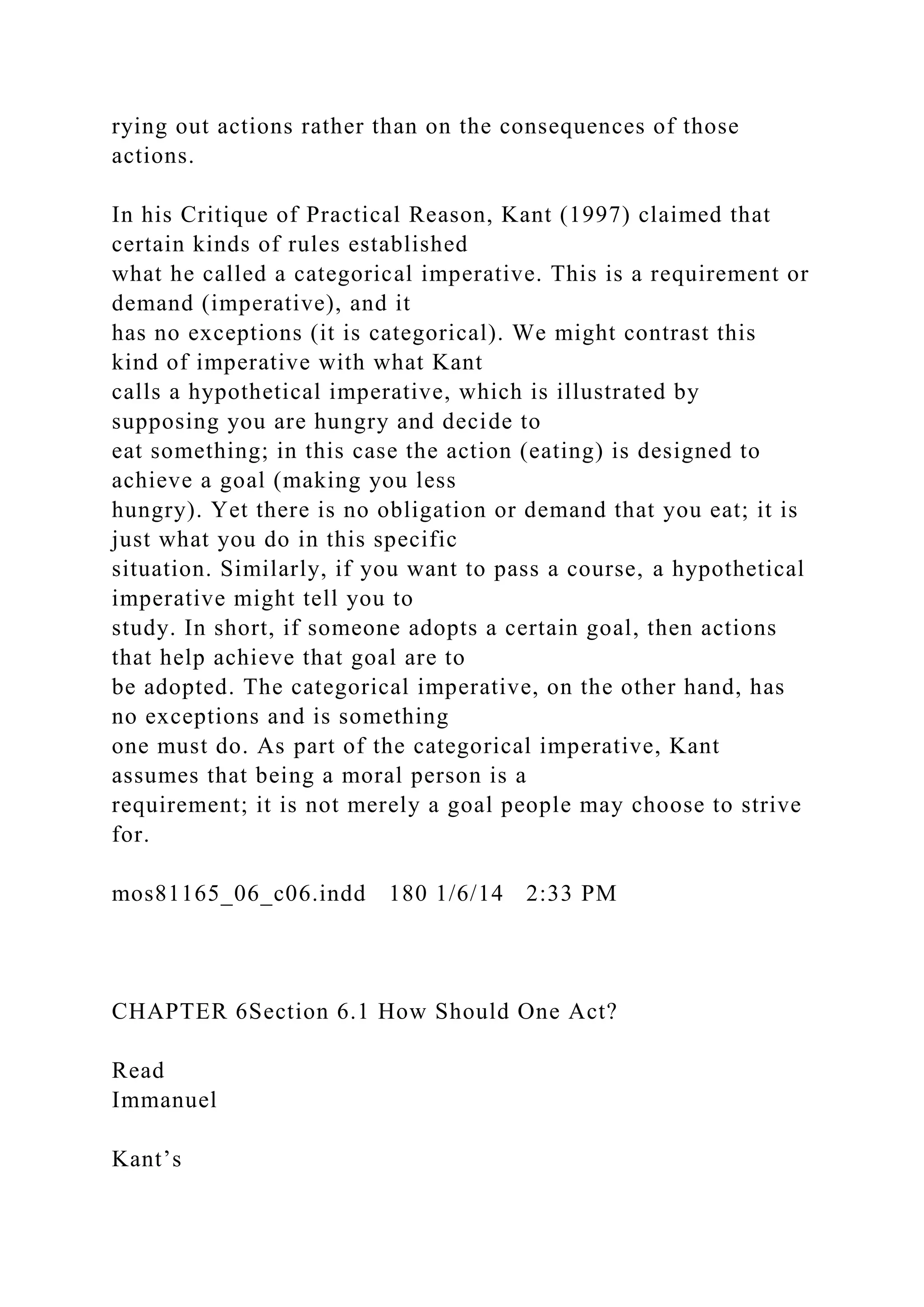 rying out actions rather than on the consequences of those
actions.
In his Critique of Practical Reason, Kant (1997) claimed that
certain kinds of rules established
what he called a categorical imperative. This is a requirement or
demand (imperative), and it
has no exceptions (it is categorical). We might contrast this
kind of imperative with what Kant
calls a hypothetical imperative, which is illustrated by
supposing you are hungry and decide to
eat something; in this case the action (eating) is designed to
achieve a goal (making you less
hungry). Yet there is no obligation or demand that you eat; it is
just what you do in this specific
situation. Similarly, if you want to pass a course, a hypothetical
imperative might tell you to
study. In short, if someone adopts a certain goal, then actions
that help achieve that goal are to
be adopted. The categorical imperative, on the other hand, has
no exceptions and is something
one must do. As part of the categorical imperative, Kant
assumes that being a moral person is a
requirement; it is not merely a goal people may choose to strive
for.
mos81165_06_c06.indd 180 1/6/14 2:33 PM
CHAPTER 6Section 6.1 How Should One Act?
Read
Immanuel
Kant’s
 