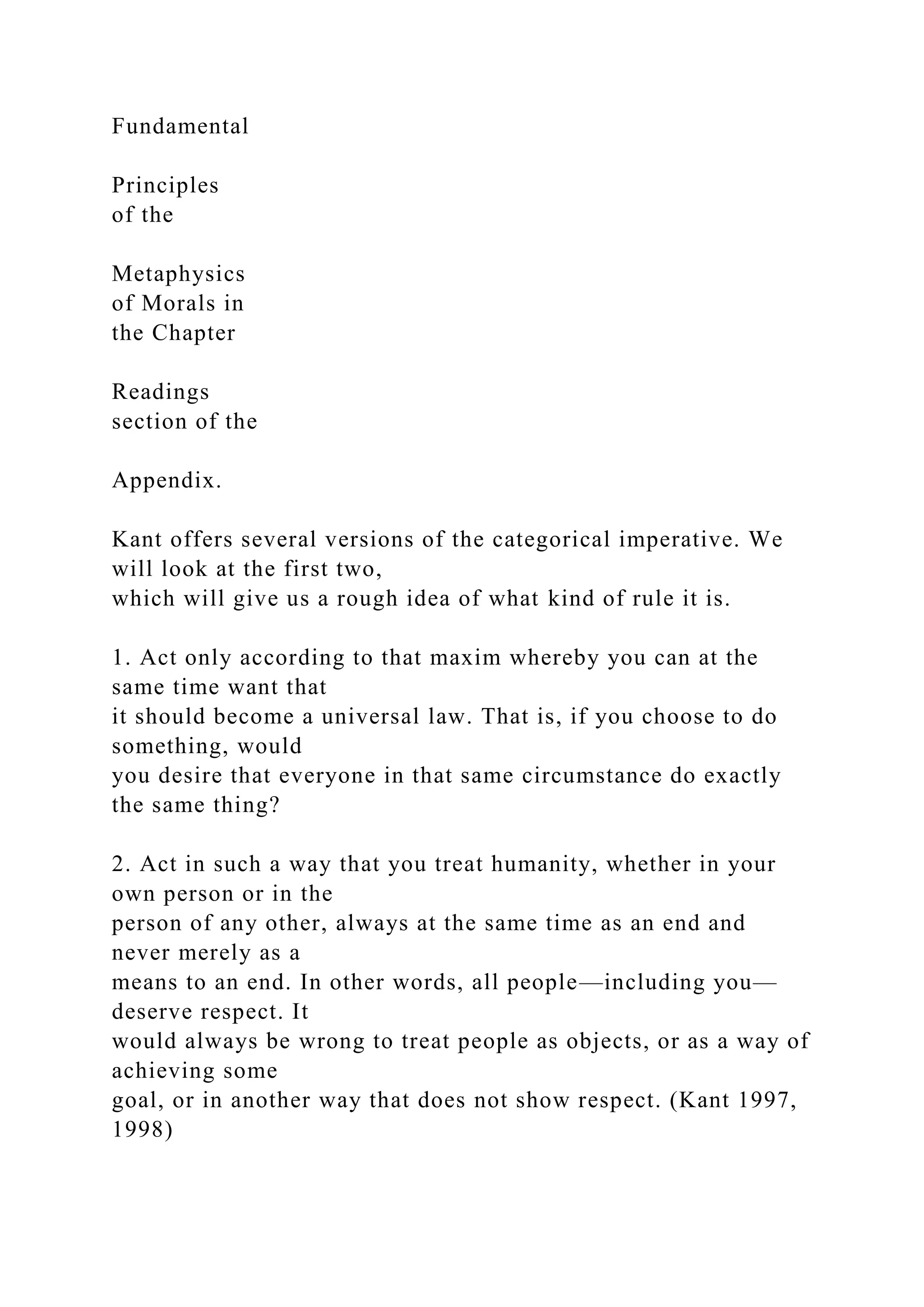 Fundamental
Principles
of the
Metaphysics
of Morals in
the Chapter
Readings
section of the
Appendix.
Kant offers several versions of the categorical imperative. We
will look at the first two,
which will give us a rough idea of what kind of rule it is.
1. Act only according to that maxim whereby you can at the
same time want that
it should become a universal law. That is, if you choose to do
something, would
you desire that everyone in that same circumstance do exactly
the same thing?
2. Act in such a way that you treat humanity, whether in your
own person or in the
person of any other, always at the same time as an end and
never merely as a
means to an end. In other words, all people—including you—
deserve respect. It
would always be wrong to treat people as objects, or as a way of
achieving some
goal, or in another way that does not show respect. (Kant 1997,
1998)
 