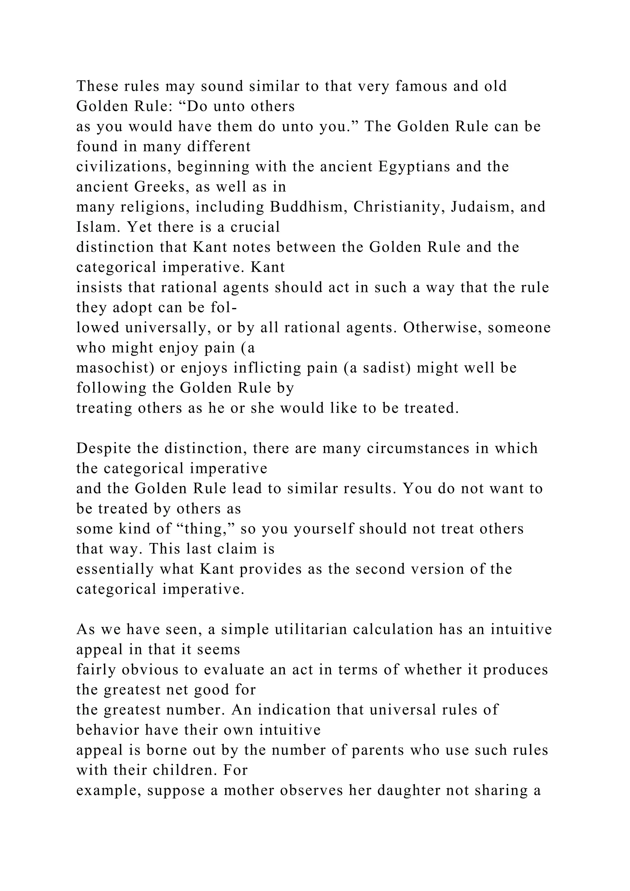 These rules may sound similar to that very famous and old
Golden Rule: “Do unto others
as you would have them do unto you.” The Golden Rule can be
found in many different
civilizations, beginning with the ancient Egyptians and the
ancient Greeks, as well as in
many religions, including Buddhism, Christianity, Judaism, and
Islam. Yet there is a crucial
distinction that Kant notes between the Golden Rule and the
categorical imperative. Kant
insists that rational agents should act in such a way that the rule
they adopt can be fol-
lowed universally, or by all rational agents. Otherwise, someone
who might enjoy pain (a
masochist) or enjoys inflicting pain (a sadist) might well be
following the Golden Rule by
treating others as he or she would like to be treated.
Despite the distinction, there are many circumstances in which
the categorical imperative
and the Golden Rule lead to similar results. You do not want to
be treated by others as
some kind of “thing,” so you yourself should not treat others
that way. This last claim is
essentially what Kant provides as the second version of the
categorical imperative.
As we have seen, a simple utilitarian calculation has an intuitive
appeal in that it seems
fairly obvious to evaluate an act in terms of whether it produces
the greatest net good for
the greatest number. An indication that universal rules of
behavior have their own intuitive
appeal is borne out by the number of parents who use such rules
with their children. For
example, suppose a mother observes her daughter not sharing a
 