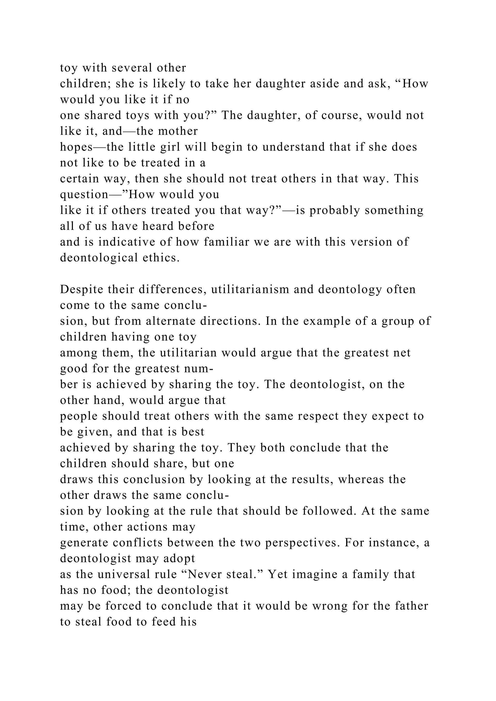 toy with several other
children; she is likely to take her daughter aside and ask, “How
would you like it if no
one shared toys with you?” The daughter, of course, would not
like it, and—the mother
hopes—the little girl will begin to understand that if she does
not like to be treated in a
certain way, then she should not treat others in that way. This
question—”How would you
like it if others treated you that way?”—is probably something
all of us have heard before
and is indicative of how familiar we are with this version of
deontological ethics.
Despite their differences, utilitarianism and deontology often
come to the same conclu-
sion, but from alternate directions. In the example of a group of
children having one toy
among them, the utilitarian would argue that the greatest net
good for the greatest num-
ber is achieved by sharing the toy. The deontologist, on the
other hand, would argue that
people should treat others with the same respect they expect to
be given, and that is best
achieved by sharing the toy. They both conclude that the
children should share, but one
draws this conclusion by looking at the results, whereas the
other draws the same conclu-
sion by looking at the rule that should be followed. At the same
time, other actions may
generate conflicts between the two perspectives. For instance, a
deontologist may adopt
as the universal rule “Never steal.” Yet imagine a family that
has no food; the deontologist
may be forced to conclude that it would be wrong for the father
to steal food to feed his
 