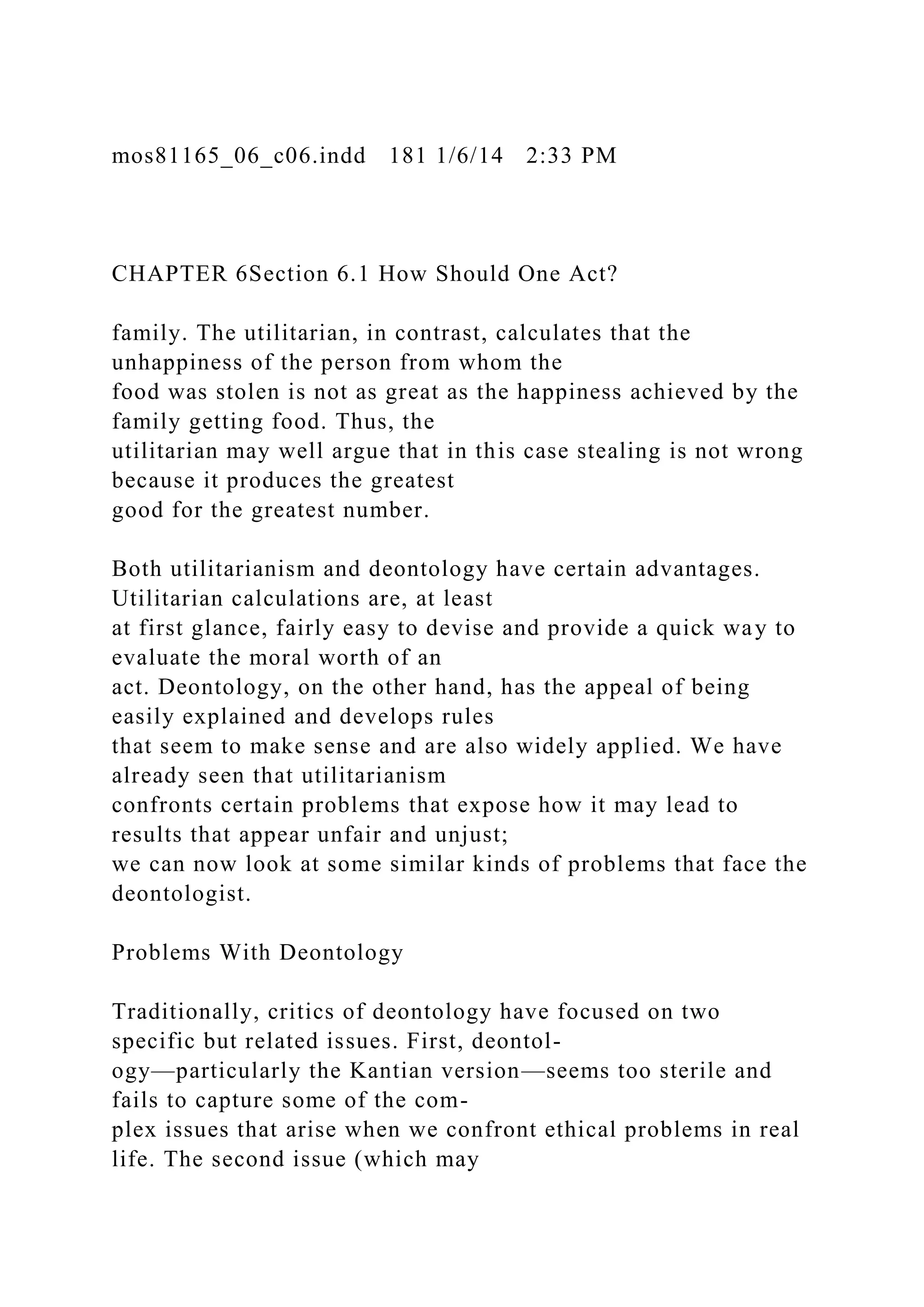 mos81165_06_c06.indd 181 1/6/14 2:33 PM
CHAPTER 6Section 6.1 How Should One Act?
family. The utilitarian, in contrast, calculates that the
unhappiness of the person from whom the
food was stolen is not as great as the happiness achieved by the
family getting food. Thus, the
utilitarian may well argue that in this case stealing is not wrong
because it produces the greatest
good for the greatest number.
Both utilitarianism and deontology have certain advantages.
Utilitarian calculations are, at least
at first glance, fairly easy to devise and provide a quick way to
evaluate the moral worth of an
act. Deontology, on the other hand, has the appeal of being
easily explained and develops rules
that seem to make sense and are also widely applied. We have
already seen that utilitarianism
confronts certain problems that expose how it may lead to
results that appear unfair and unjust;
we can now look at some similar kinds of problems that face the
deontologist.
Problems With Deontology
Traditionally, critics of deontology have focused on two
specific but related issues. First, deontol-
ogy—particularly the Kantian version—seems too sterile and
fails to capture some of the com-
plex issues that arise when we confront ethical problems in real
life. The second issue (which may
 