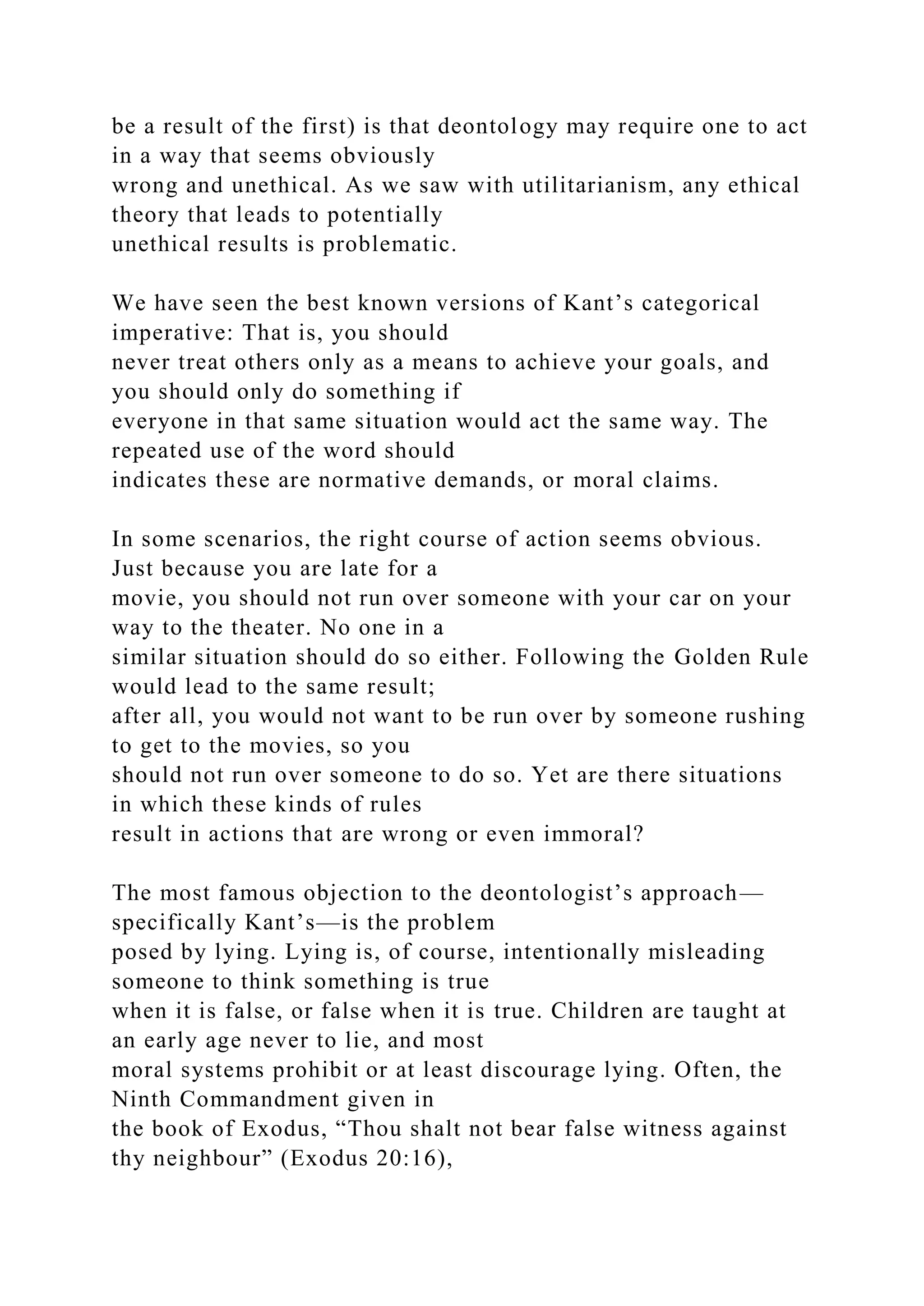 be a result of the first) is that deontology may require one to act
in a way that seems obviously
wrong and unethical. As we saw with utilitarianism, any ethical
theory that leads to potentially
unethical results is problematic.
We have seen the best known versions of Kant’s categorical
imperative: That is, you should
never treat others only as a means to achieve your goals, and
you should only do something if
everyone in that same situation would act the same way. The
repeated use of the word should
indicates these are normative demands, or moral claims.
In some scenarios, the right course of action seems obvious.
Just because you are late for a
movie, you should not run over someone with your car on your
way to the theater. No one in a
similar situation should do so either. Following the Golden Rule
would lead to the same result;
after all, you would not want to be run over by someone rushing
to get to the movies, so you
should not run over someone to do so. Yet are there situations
in which these kinds of rules
result in actions that are wrong or even immoral?
The most famous objection to the deontologist’s approach—
specifically Kant’s—is the problem
posed by lying. Lying is, of course, intentionally misleading
someone to think something is true
when it is false, or false when it is true. Children are taught at
an early age never to lie, and most
moral systems prohibit or at least discourage lying. Often, the
Ninth Commandment given in
the book of Exodus, “Thou shalt not bear false witness against
thy neighbour” (Exodus 20:16),
 
