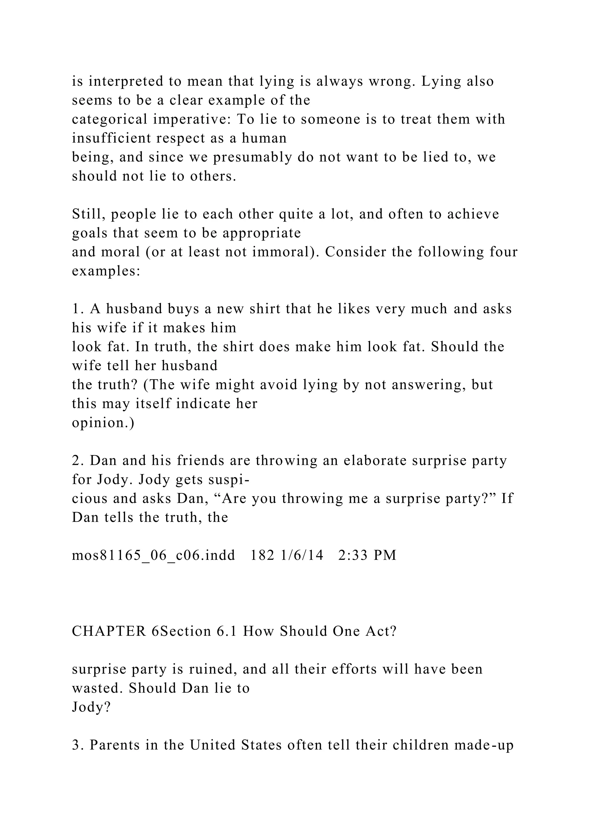 is interpreted to mean that lying is always wrong. Lying also
seems to be a clear example of the
categorical imperative: To lie to someone is to treat them with
insufficient respect as a human
being, and since we presumably do not want to be lied to, we
should not lie to others.
Still, people lie to each other quite a lot, and often to achieve
goals that seem to be appropriate
and moral (or at least not immoral). Consider the following four
examples:
1. A husband buys a new shirt that he likes very much and asks
his wife if it makes him
look fat. In truth, the shirt does make him look fat. Should the
wife tell her husband
the truth? (The wife might avoid lying by not answering, but
this may itself indicate her
opinion.)
2. Dan and his friends are throwing an elaborate surprise party
for Jody. Jody gets suspi-
cious and asks Dan, “Are you throwing me a surprise party?” If
Dan tells the truth, the
mos81165_06_c06.indd 182 1/6/14 2:33 PM
CHAPTER 6Section 6.1 How Should One Act?
surprise party is ruined, and all their efforts will have been
wasted. Should Dan lie to
Jody?
3. Parents in the United States often tell their children made-up
 