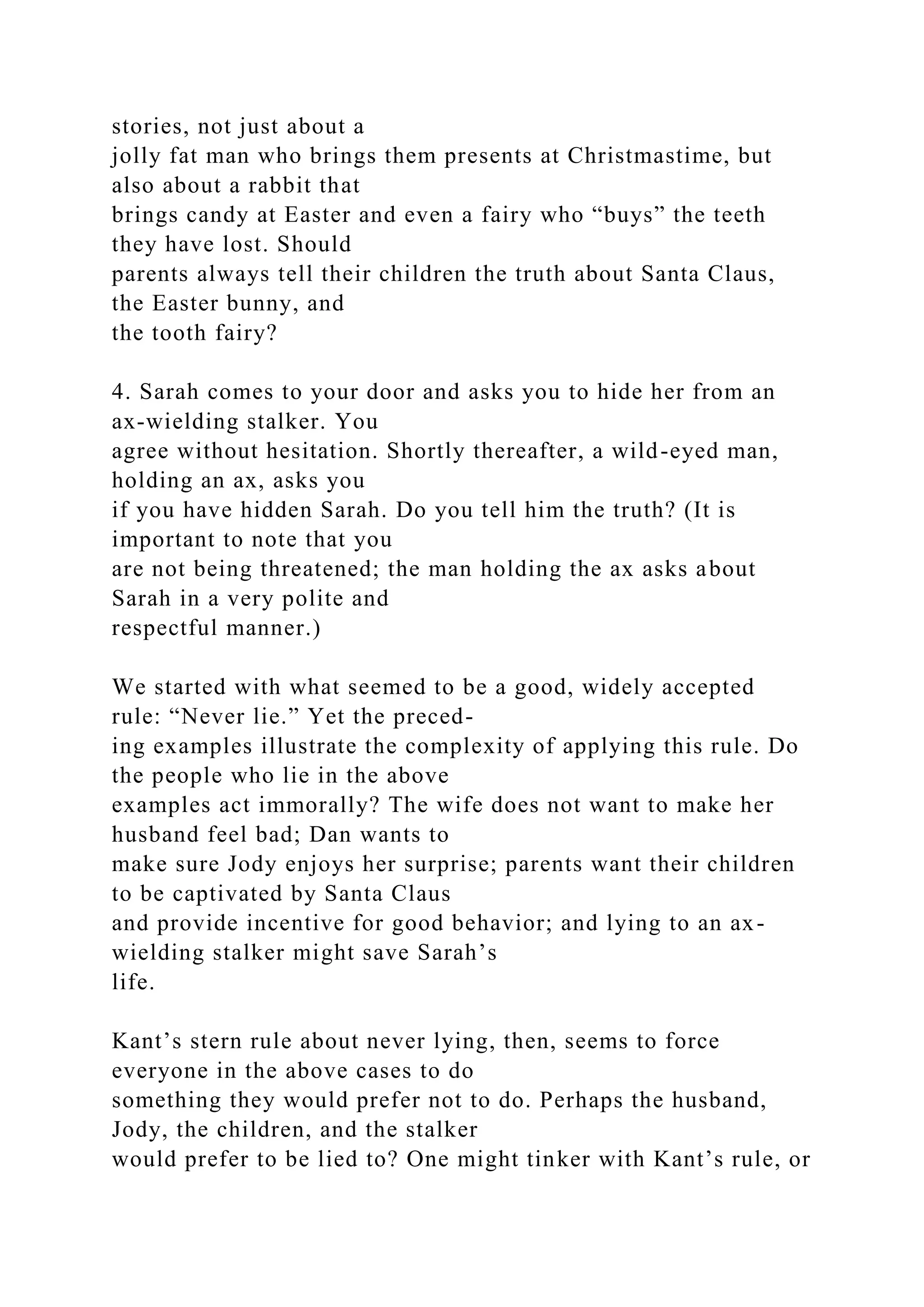 stories, not just about a
jolly fat man who brings them presents at Christmastime, but
also about a rabbit that
brings candy at Easter and even a fairy who “buys” the teeth
they have lost. Should
parents always tell their children the truth about Santa Claus,
the Easter bunny, and
the tooth fairy?
4. Sarah comes to your door and asks you to hide her from an
ax-wielding stalker. You
agree without hesitation. Shortly thereafter, a wild-eyed man,
holding an ax, asks you
if you have hidden Sarah. Do you tell him the truth? (It is
important to note that you
are not being threatened; the man holding the ax asks about
Sarah in a very polite and
respectful manner.)
We started with what seemed to be a good, widely accepted
rule: “Never lie.” Yet the preced-
ing examples illustrate the complexity of applying this rule. Do
the people who lie in the above
examples act immorally? The wife does not want to make her
husband feel bad; Dan wants to
make sure Jody enjoys her surprise; parents want their children
to be captivated by Santa Claus
and provide incentive for good behavior; and lying to an ax-
wielding stalker might save Sarah’s
life.
Kant’s stern rule about never lying, then, seems to force
everyone in the above cases to do
something they would prefer not to do. Perhaps the husband,
Jody, the children, and the stalker
would prefer to be lied to? One might tinker with Kant’s rule, or
 