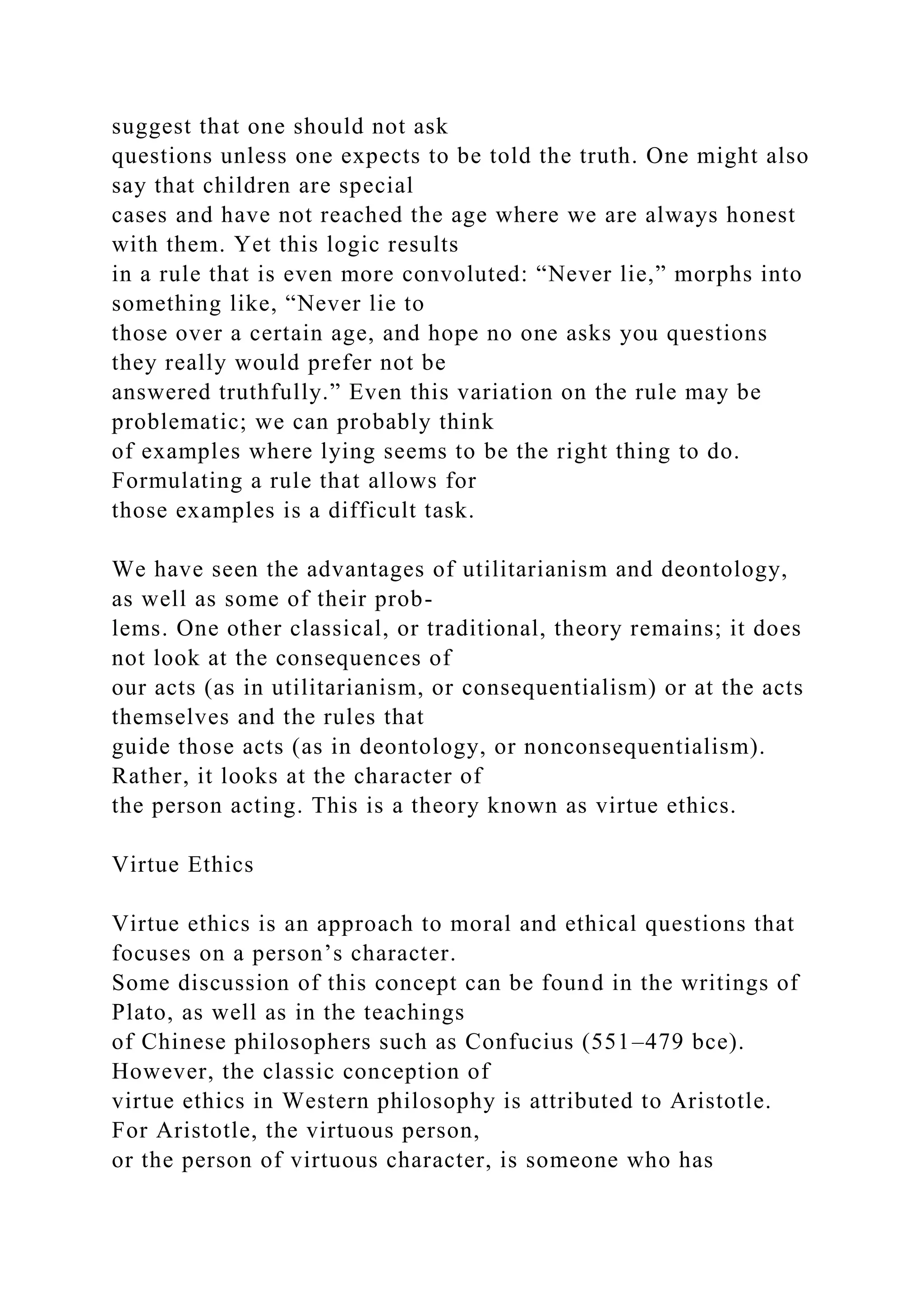 suggest that one should not ask
questions unless one expects to be told the truth. One might also
say that children are special
cases and have not reached the age where we are always honest
with them. Yet this logic results
in a rule that is even more convoluted: “Never lie,” morphs into
something like, “Never lie to
those over a certain age, and hope no one asks you questions
they really would prefer not be
answered truthfully.” Even this variation on the rule may be
problematic; we can probably think
of examples where lying seems to be the right thing to do.
Formulating a rule that allows for
those examples is a difficult task.
We have seen the advantages of utilitarianism and deontology,
as well as some of their prob-
lems. One other classical, or traditional, theory remains; it does
not look at the consequences of
our acts (as in utilitarianism, or consequentialism) or at the acts
themselves and the rules that
guide those acts (as in deontology, or nonconsequentialism).
Rather, it looks at the character of
the person acting. This is a theory known as virtue ethics.
Virtue Ethics
Virtue ethics is an approach to moral and ethical questions that
focuses on a person’s character.
Some discussion of this concept can be found in the writings of
Plato, as well as in the teachings
of Chinese philosophers such as Confucius (551–479 bce).
However, the classic conception of
virtue ethics in Western philosophy is attributed to Aristotle.
For Aristotle, the virtuous person,
or the person of virtuous character, is someone who has
 