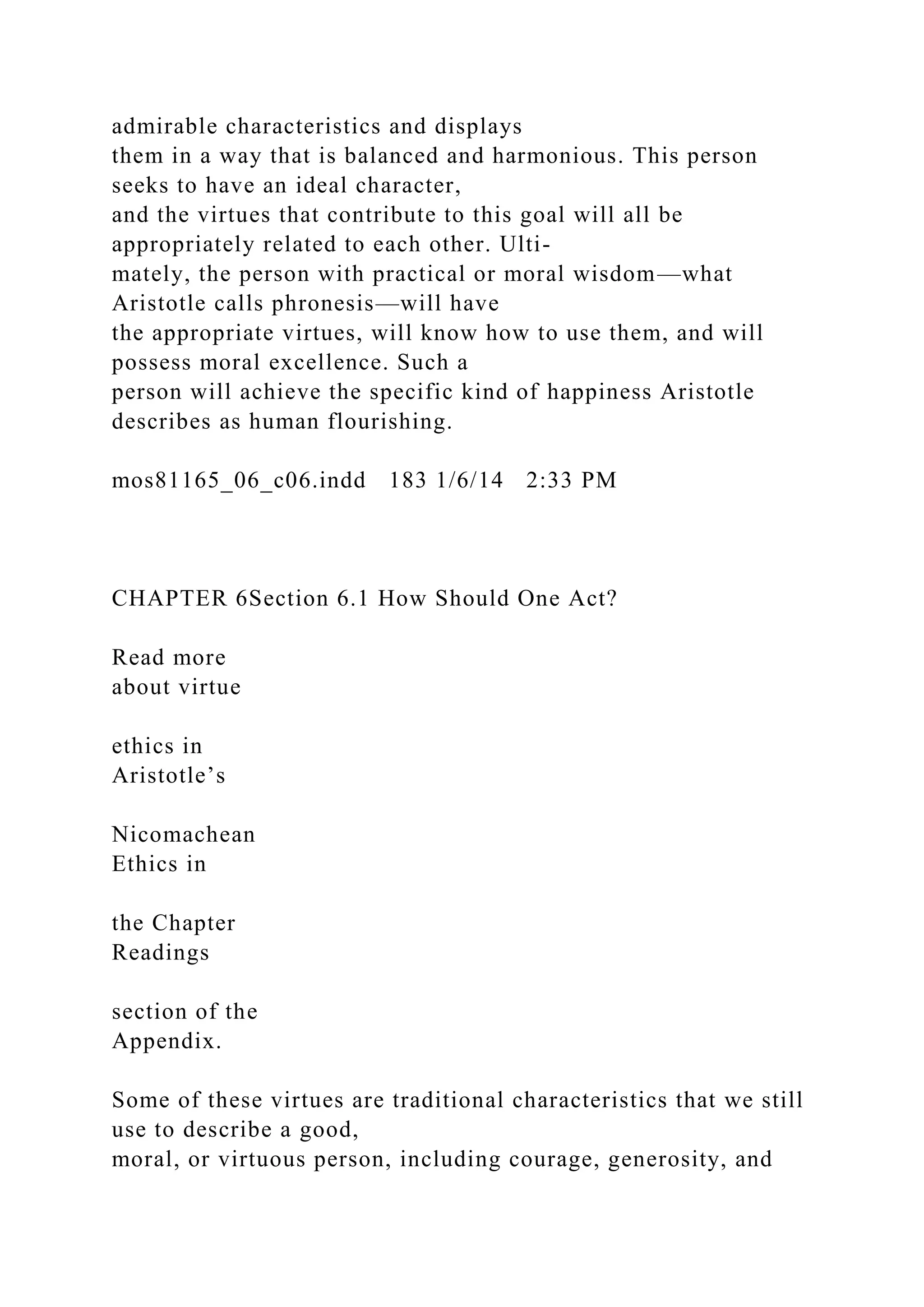 admirable characteristics and displays
them in a way that is balanced and harmonious. This person
seeks to have an ideal character,
and the virtues that contribute to this goal will all be
appropriately related to each other. Ulti-
mately, the person with practical or moral wisdom—what
Aristotle calls phronesis—will have
the appropriate virtues, will know how to use them, and will
possess moral excellence. Such a
person will achieve the specific kind of happiness Aristotle
describes as human flourishing.
mos81165_06_c06.indd 183 1/6/14 2:33 PM
CHAPTER 6Section 6.1 How Should One Act?
Read more
about virtue
ethics in
Aristotle’s
Nicomachean
Ethics in
the Chapter
Readings
section of the
Appendix.
Some of these virtues are traditional characteristics that we still
use to describe a good,
moral, or virtuous person, including courage, generosity, and
 