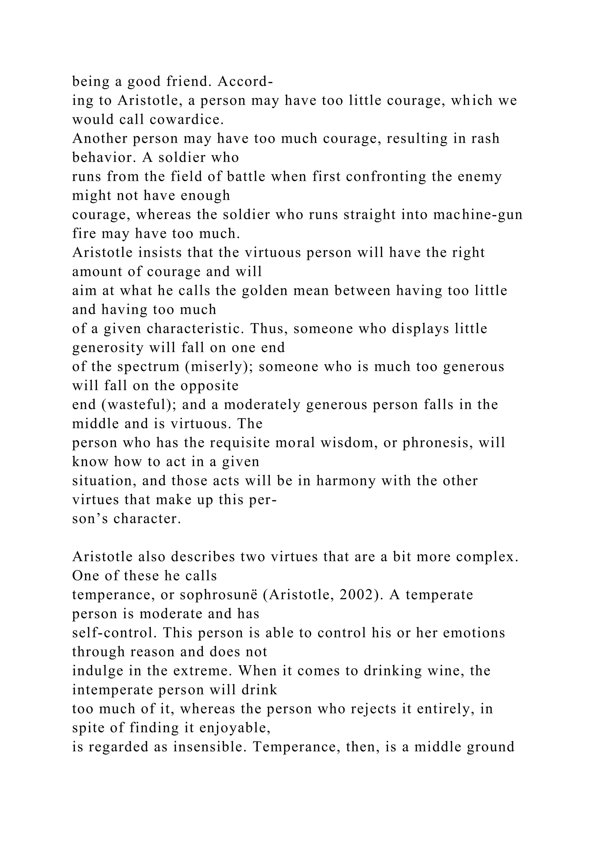 being a good friend. Accord-
ing to Aristotle, a person may have too little courage, which we
would call cowardice.
Another person may have too much courage, resulting in rash
behavior. A soldier who
runs from the field of battle when first confronting the enemy
might not have enough
courage, whereas the soldier who runs straight into machine-gun
fire may have too much.
Aristotle insists that the virtuous person will have the right
amount of courage and will
aim at what he calls the golden mean between having too little
and having too much
of a given characteristic. Thus, someone who displays little
generosity will fall on one end
of the spectrum (miserly); someone who is much too generous
will fall on the opposite
end (wasteful); and a moderately generous person falls in the
middle and is virtuous. The
person who has the requisite moral wisdom, or phronesis, will
know how to act in a given
situation, and those acts will be in harmony with the other
virtues that make up this per-
son’s character.
Aristotle also describes two virtues that are a bit more complex.
One of these he calls
temperance, or sophrosunë (Aristotle, 2002). A temperate
person is moderate and has
self-control. This person is able to control his or her emotions
through reason and does not
indulge in the extreme. When it comes to drinking wine, the
intemperate person will drink
too much of it, whereas the person who rejects it entirely, in
spite of finding it enjoyable,
is regarded as insensible. Temperance, then, is a middle ground
 