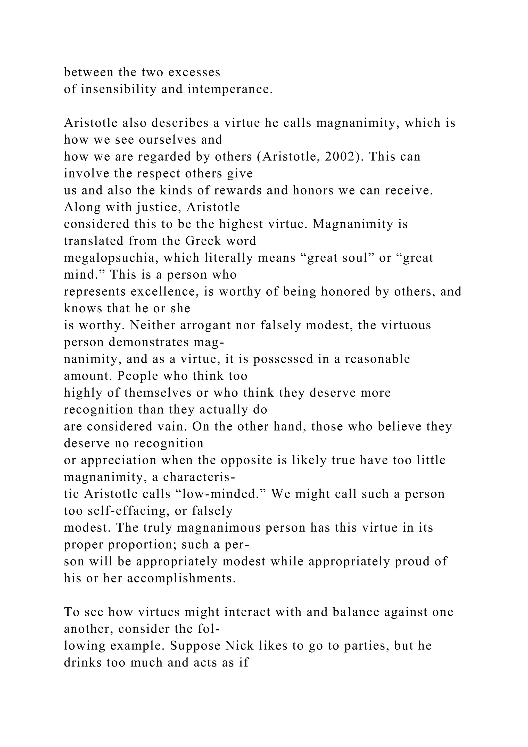 between the two excesses
of insensibility and intemperance.
Aristotle also describes a virtue he calls magnanimity, which is
how we see ourselves and
how we are regarded by others (Aristotle, 2002). This can
involve the respect others give
us and also the kinds of rewards and honors we can receive.
Along with justice, Aristotle
considered this to be the highest virtue. Magnanimity is
translated from the Greek word
megalopsuchia, which literally means “great soul” or “great
mind.” This is a person who
represents excellence, is worthy of being honored by others, and
knows that he or she
is worthy. Neither arrogant nor falsely modest, the virtuous
person demonstrates mag-
nanimity, and as a virtue, it is possessed in a reasonable
amount. People who think too
highly of themselves or who think they deserve more
recognition than they actually do
are considered vain. On the other hand, those who believe they
deserve no recognition
or appreciation when the opposite is likely true have too little
magnanimity, a characteris-
tic Aristotle calls “low-minded.” We might call such a person
too self-effacing, or falsely
modest. The truly magnanimous person has this virtue in its
proper proportion; such a per-
son will be appropriately modest while appropriately proud of
his or her accomplishments.
To see how virtues might interact with and balance against one
another, consider the fol-
lowing example. Suppose Nick likes to go to parties, but he
drinks too much and acts as if
 