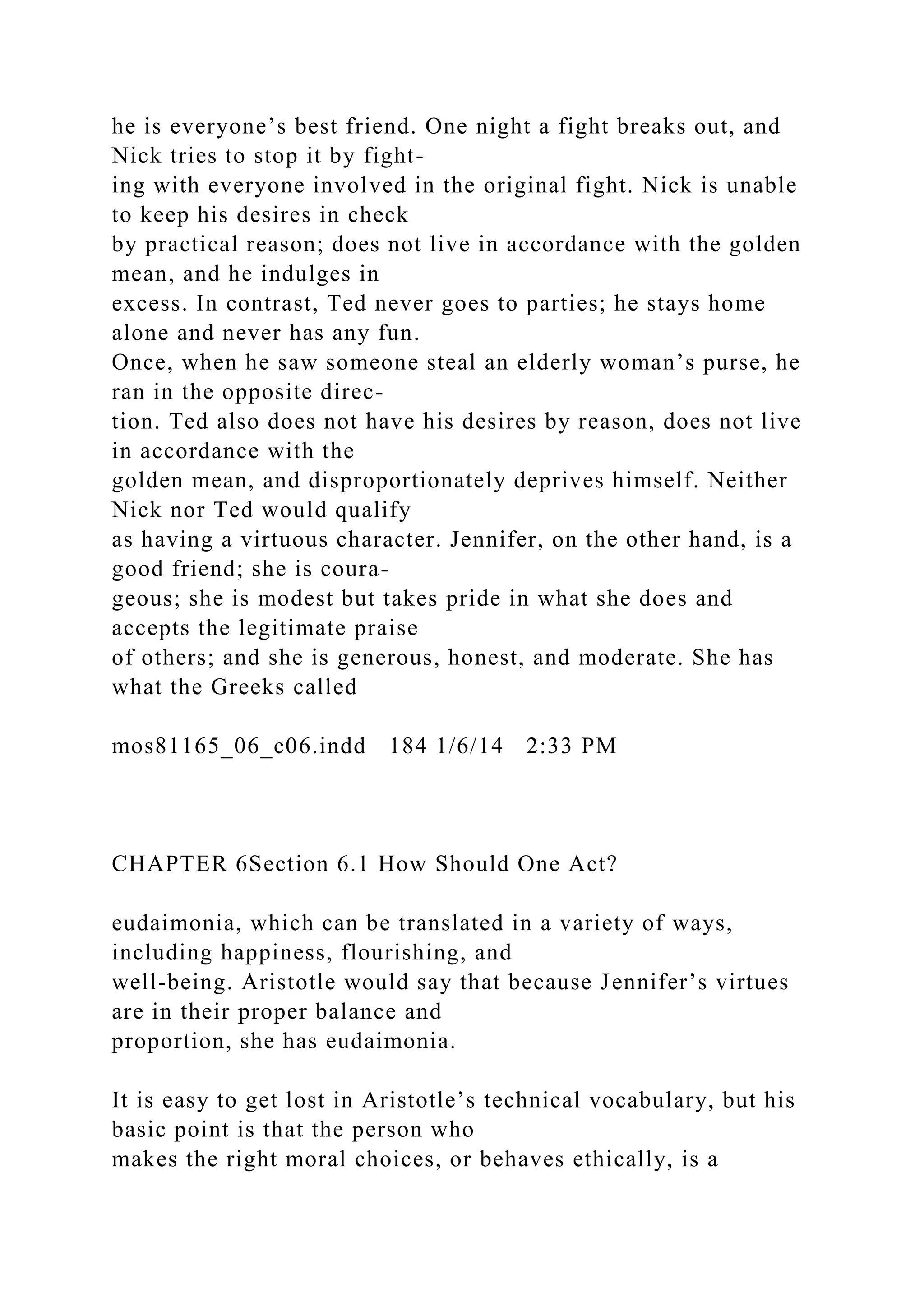 he is everyone’s best friend. One night a fight breaks out, and
Nick tries to stop it by fight-
ing with everyone involved in the original fight. Nick is unable
to keep his desires in check
by practical reason; does not live in accordance with the golden
mean, and he indulges in
excess. In contrast, Ted never goes to parties; he stays home
alone and never has any fun.
Once, when he saw someone steal an elderly woman’s purse, he
ran in the opposite direc-
tion. Ted also does not have his desires by reason, does not live
in accordance with the
golden mean, and disproportionately deprives himself. Neither
Nick nor Ted would qualify
as having a virtuous character. Jennifer, on the other hand, is a
good friend; she is coura-
geous; she is modest but takes pride in what she does and
accepts the legitimate praise
of others; and she is generous, honest, and moderate. She has
what the Greeks called
mos81165_06_c06.indd 184 1/6/14 2:33 PM
CHAPTER 6Section 6.1 How Should One Act?
eudaimonia, which can be translated in a variety of ways,
including happiness, flourishing, and
well-being. Aristotle would say that because Jennifer’s virtues
are in their proper balance and
proportion, she has eudaimonia.
It is easy to get lost in Aristotle’s technical vocabulary, but his
basic point is that the person who
makes the right moral choices, or behaves ethically, is a
 