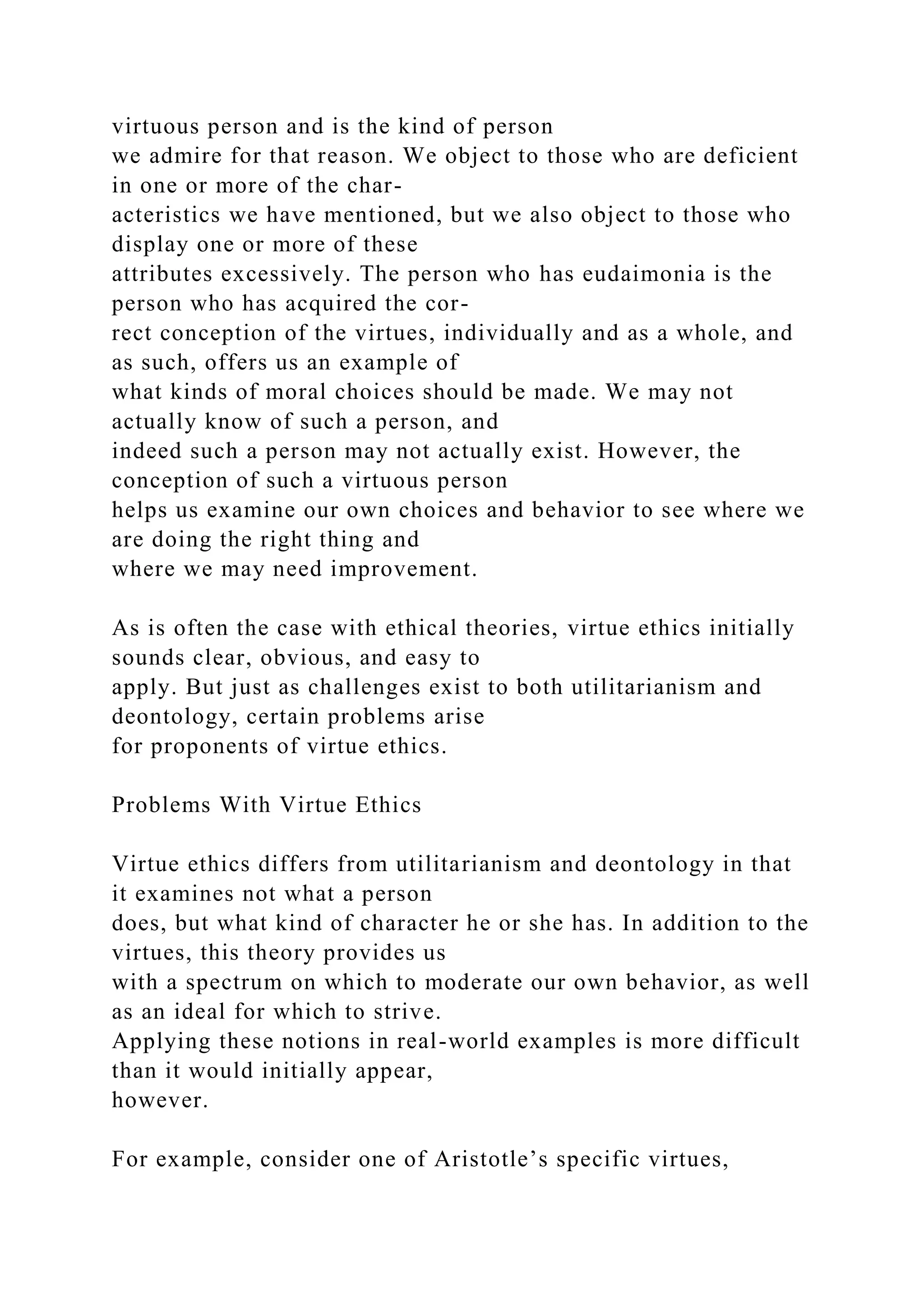 virtuous person and is the kind of person
we admire for that reason. We object to those who are deficient
in one or more of the char-
acteristics we have mentioned, but we also object to those who
display one or more of these
attributes excessively. The person who has eudaimonia is the
person who has acquired the cor-
rect conception of the virtues, individually and as a whole, and
as such, offers us an example of
what kinds of moral choices should be made. We may not
actually know of such a person, and
indeed such a person may not actually exist. However, the
conception of such a virtuous person
helps us examine our own choices and behavior to see where we
are doing the right thing and
where we may need improvement.
As is often the case with ethical theories, virtue ethics initially
sounds clear, obvious, and easy to
apply. But just as challenges exist to both utilitarianism and
deontology, certain problems arise
for proponents of virtue ethics.
Problems With Virtue Ethics
Virtue ethics differs from utilitarianism and deontology in that
it examines not what a person
does, but what kind of character he or she has. In addition to the
virtues, this theory provides us
with a spectrum on which to moderate our own behavior, as well
as an ideal for which to strive.
Applying these notions in real-world examples is more difficult
than it would initially appear,
however.
For example, consider one of Aristotle’s specific virtues,
 