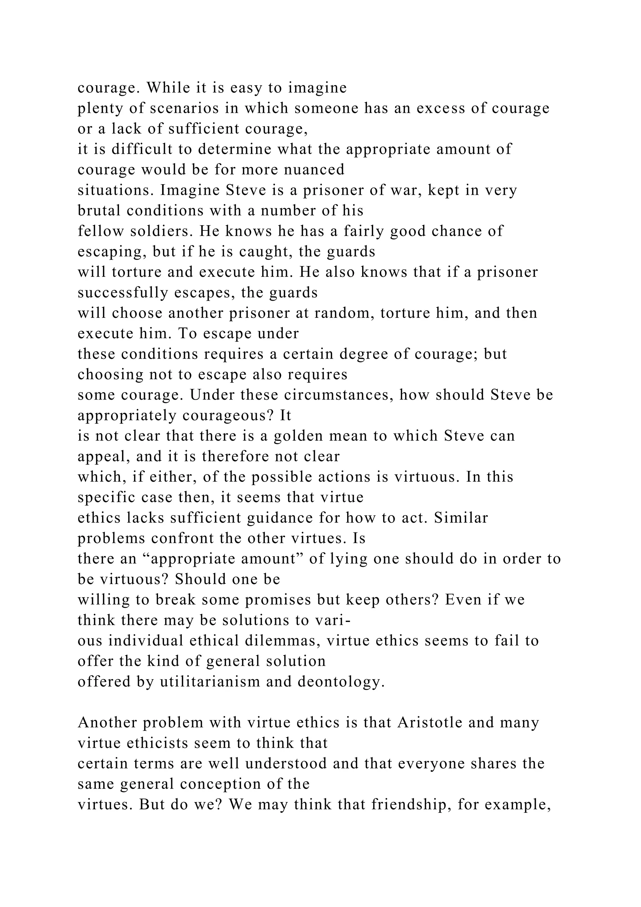 courage. While it is easy to imagine
plenty of scenarios in which someone has an excess of courage
or a lack of sufficient courage,
it is difficult to determine what the appropriate amount of
courage would be for more nuanced
situations. Imagine Steve is a prisoner of war, kept in very
brutal conditions with a number of his
fellow soldiers. He knows he has a fairly good chance of
escaping, but if he is caught, the guards
will torture and execute him. He also knows that if a prisoner
successfully escapes, the guards
will choose another prisoner at random, torture him, and then
execute him. To escape under
these conditions requires a certain degree of courage; but
choosing not to escape also requires
some courage. Under these circumstances, how should Steve be
appropriately courageous? It
is not clear that there is a golden mean to which Steve can
appeal, and it is therefore not clear
which, if either, of the possible actions is virtuous. In this
specific case then, it seems that virtue
ethics lacks sufficient guidance for how to act. Similar
problems confront the other virtues. Is
there an “appropriate amount” of lying one should do in order to
be virtuous? Should one be
willing to break some promises but keep others? Even if we
think there may be solutions to vari-
ous individual ethical dilemmas, virtue ethics seems to fail to
offer the kind of general solution
offered by utilitarianism and deontology.
Another problem with virtue ethics is that Aristotle and many
virtue ethicists seem to think that
certain terms are well understood and that everyone shares the
same general conception of the
virtues. But do we? We may think that friendship, for example,
 
