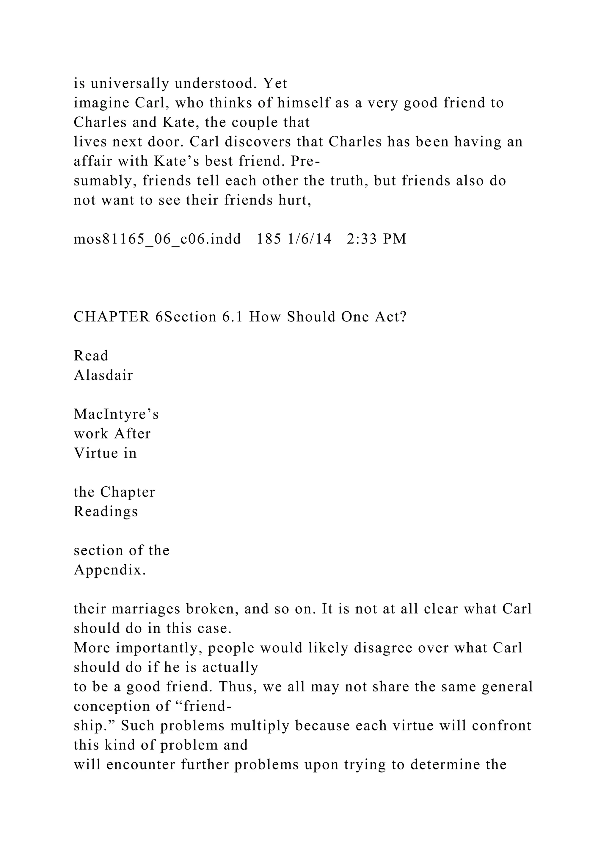 is universally understood. Yet
imagine Carl, who thinks of himself as a very good friend to
Charles and Kate, the couple that
lives next door. Carl discovers that Charles has been having an
affair with Kate’s best friend. Pre-
sumably, friends tell each other the truth, but friends also do
not want to see their friends hurt,
mos81165_06_c06.indd 185 1/6/14 2:33 PM
CHAPTER 6Section 6.1 How Should One Act?
Read
Alasdair
MacIntyre’s
work After
Virtue in
the Chapter
Readings
section of the
Appendix.
their marriages broken, and so on. It is not at all clear what Carl
should do in this case.
More importantly, people would likely disagree over what Carl
should do if he is actually
to be a good friend. Thus, we all may not share the same general
conception of “friend-
ship.” Such problems multiply because each virtue will confront
this kind of problem and
will encounter further problems upon trying to determine the
 