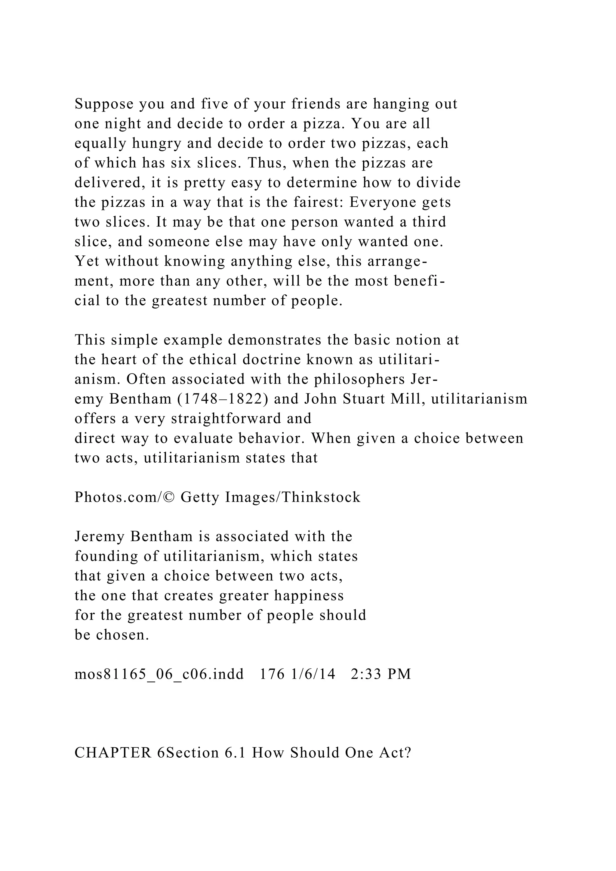 Suppose you and five of your friends are hanging out
one night and decide to order a pizza. You are all
equally hungry and decide to order two pizzas, each
of which has six slices. Thus, when the pizzas are
delivered, it is pretty easy to determine how to divide
the pizzas in a way that is the fairest: Everyone gets
two slices. It may be that one person wanted a third
slice, and someone else may have only wanted one.
Yet without knowing anything else, this arrange-
ment, more than any other, will be the most benefi-
cial to the greatest number of people.
This simple example demonstrates the basic notion at
the heart of the ethical doctrine known as utilitari-
anism. Often associated with the philosophers Jer-
emy Bentham (1748–1822) and John Stuart Mill, utilitarianism
offers a very straightforward and
direct way to evaluate behavior. When given a choice between
two acts, utilitarianism states that
Photos.com/© Getty Images/Thinkstock
Jeremy Bentham is associated with the
founding of utilitarianism, which states
that given a choice between two acts,
the one that creates greater happiness
for the greatest number of people should
be chosen.
mos81165_06_c06.indd 176 1/6/14 2:33 PM
CHAPTER 6Section 6.1 How Should One Act?
 