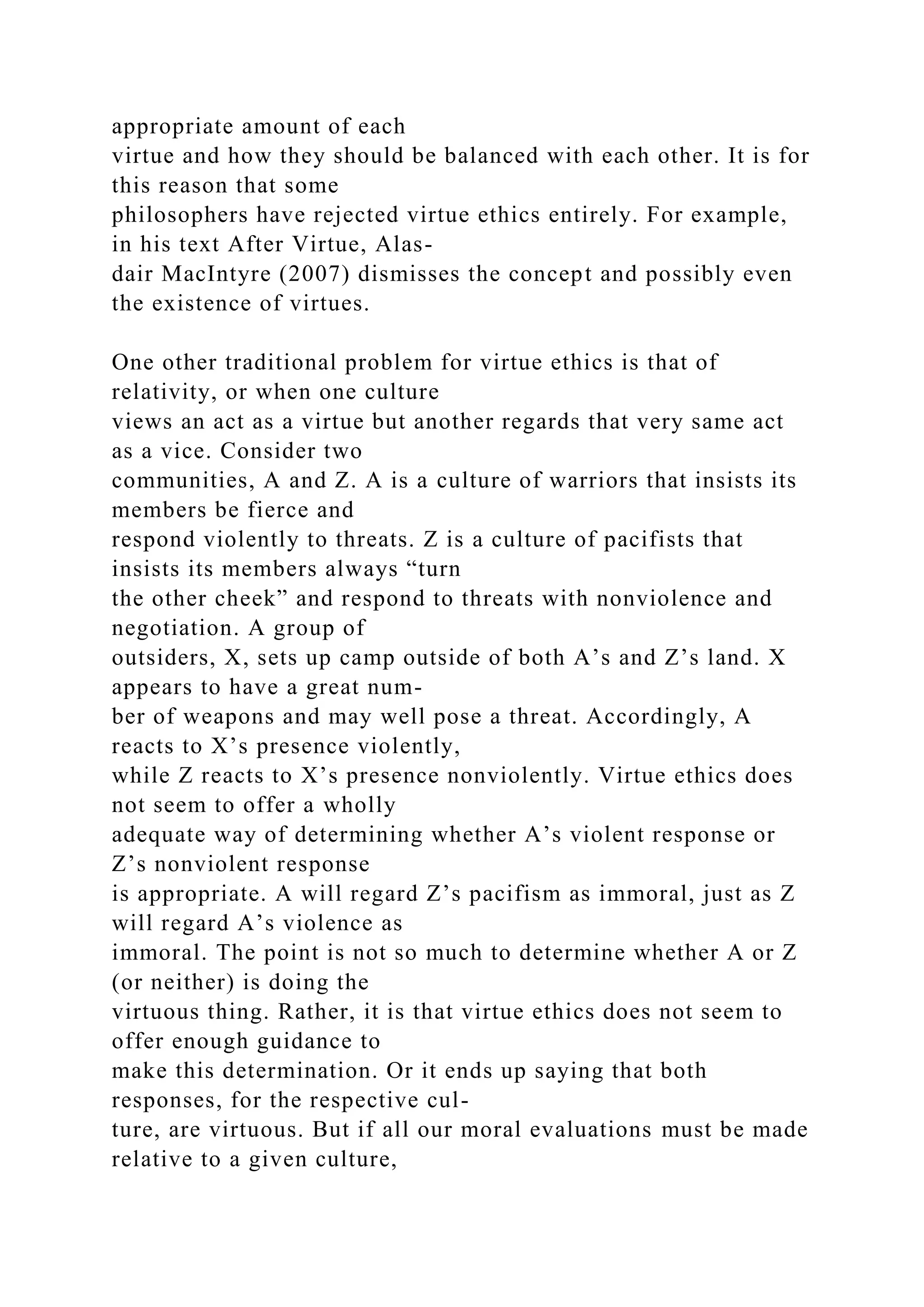 appropriate amount of each
virtue and how they should be balanced with each other. It is for
this reason that some
philosophers have rejected virtue ethics entirely. For example,
in his text After Virtue, Alas-
dair MacIntyre (2007) dismisses the concept and possibly even
the existence of virtues.
One other traditional problem for virtue ethics is that of
relativity, or when one culture
views an act as a virtue but another regards that very same act
as a vice. Consider two
communities, A and Z. A is a culture of warriors that insists its
members be fierce and
respond violently to threats. Z is a culture of pacifists that
insists its members always “turn
the other cheek” and respond to threats with nonviolence and
negotiation. A group of
outsiders, X, sets up camp outside of both A’s and Z’s land. X
appears to have a great num-
ber of weapons and may well pose a threat. Accordingly, A
reacts to X’s presence violently,
while Z reacts to X’s presence nonviolently. Virtue ethics does
not seem to offer a wholly
adequate way of determining whether A’s violent response or
Z’s nonviolent response
is appropriate. A will regard Z’s pacifism as immoral, just as Z
will regard A’s violence as
immoral. The point is not so much to determine whether A or Z
(or neither) is doing the
virtuous thing. Rather, it is that virtue ethics does not seem to
offer enough guidance to
make this determination. Or it ends up saying that both
responses, for the respective cul-
ture, are virtuous. But if all our moral evaluations must be made
relative to a given culture,
 