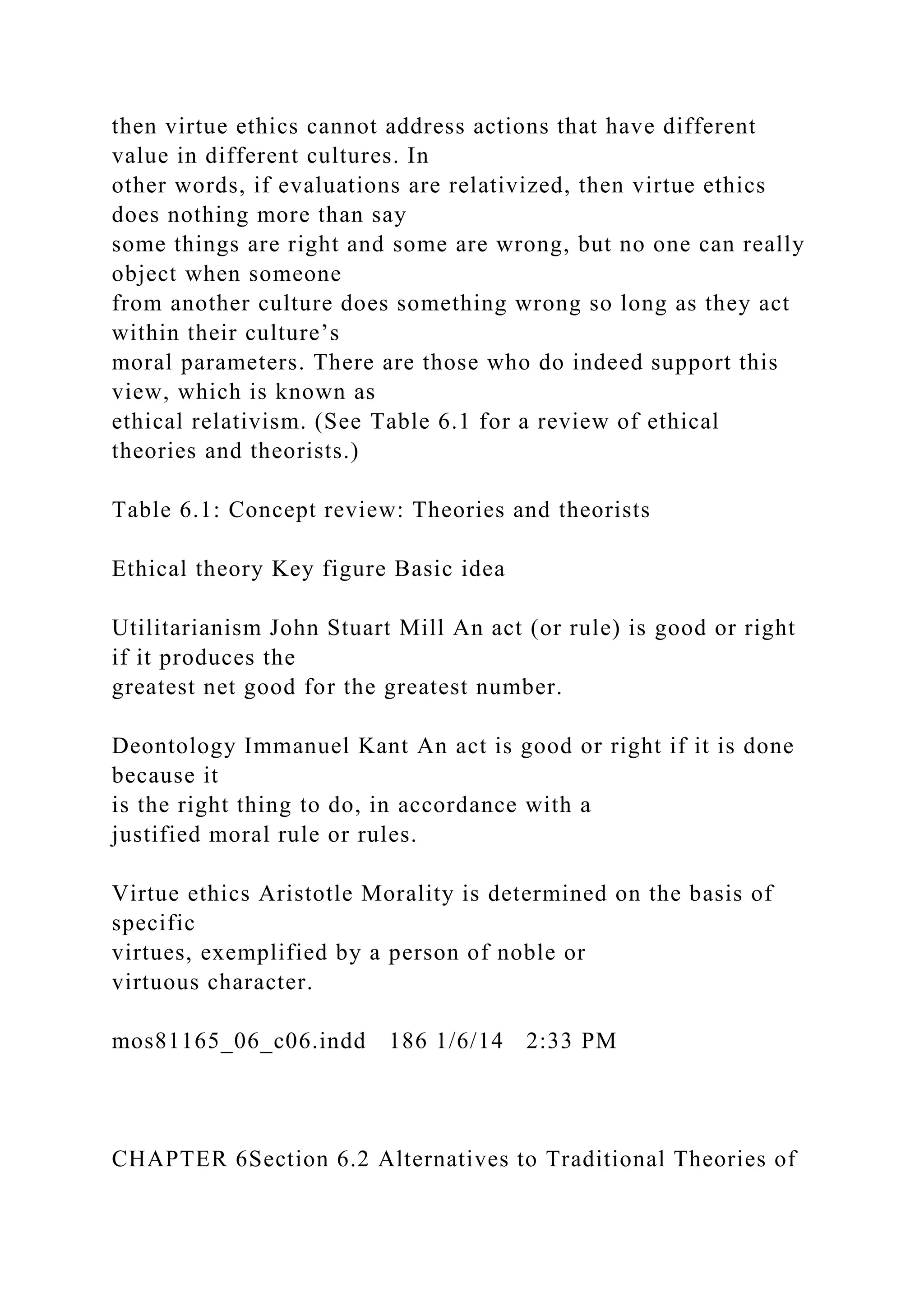 then virtue ethics cannot address actions that have different
value in different cultures. In
other words, if evaluations are relativized, then virtue ethics
does nothing more than say
some things are right and some are wrong, but no one can really
object when someone
from another culture does something wrong so long as they act
within their culture’s
moral parameters. There are those who do indeed support this
view, which is known as
ethical relativism. (See Table 6.1 for a review of ethical
theories and theorists.)
Table 6.1: Concept review: Theories and theorists
Ethical theory Key figure Basic idea
Utilitarianism John Stuart Mill An act (or rule) is good or right
if it produces the
greatest net good for the greatest number.
Deontology Immanuel Kant An act is good or right if it is done
because it
is the right thing to do, in accordance with a
justified moral rule or rules.
Virtue ethics Aristotle Morality is determined on the basis of
specific
virtues, exemplified by a person of noble or
virtuous character.
mos81165_06_c06.indd 186 1/6/14 2:33 PM
CHAPTER 6Section 6.2 Alternatives to Traditional Theories of
 