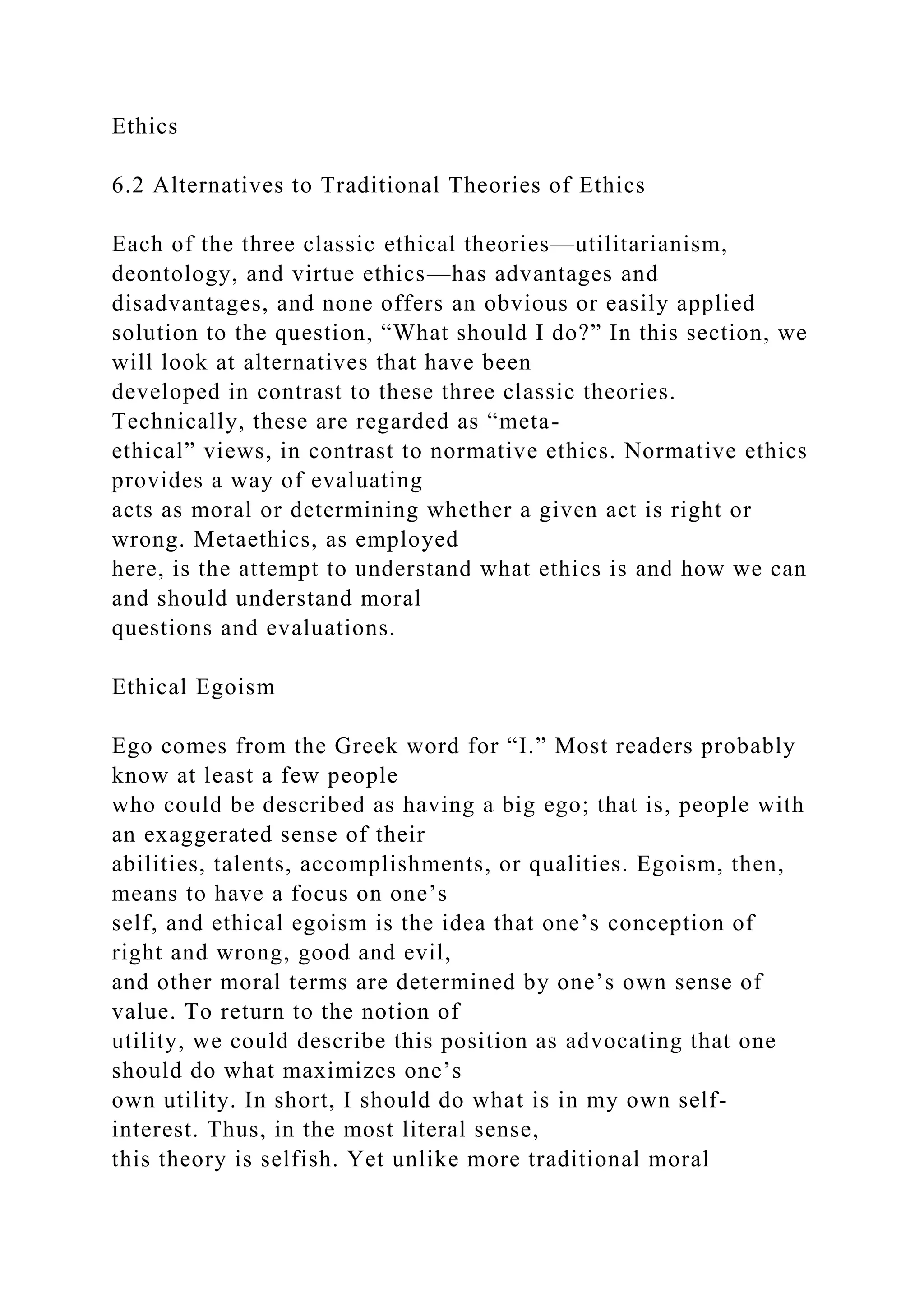 Ethics
6.2 Alternatives to Traditional Theories of Ethics
Each of the three classic ethical theories—utilitarianism,
deontology, and virtue ethics—has advantages and
disadvantages, and none offers an obvious or easily applied
solution to the question, “What should I do?” In this section, we
will look at alternatives that have been
developed in contrast to these three classic theories.
Technically, these are regarded as “meta-
ethical” views, in contrast to normative ethics. Normative ethics
provides a way of evaluating
acts as moral or determining whether a given act is right or
wrong. Metaethics, as employed
here, is the attempt to understand what ethics is and how we can
and should understand moral
questions and evaluations.
Ethical Egoism
Ego comes from the Greek word for “I.” Most readers probably
know at least a few people
who could be described as having a big ego; that is, people with
an exaggerated sense of their
abilities, talents, accomplishments, or qualities. Egoism, then,
means to have a focus on one’s
self, and ethical egoism is the idea that one’s conception of
right and wrong, good and evil,
and other moral terms are determined by one’s own sense of
value. To return to the notion of
utility, we could describe this position as advocating that one
should do what maximizes one’s
own utility. In short, I should do what is in my own self-
interest. Thus, in the most literal sense,
this theory is selfish. Yet unlike more traditional moral
 