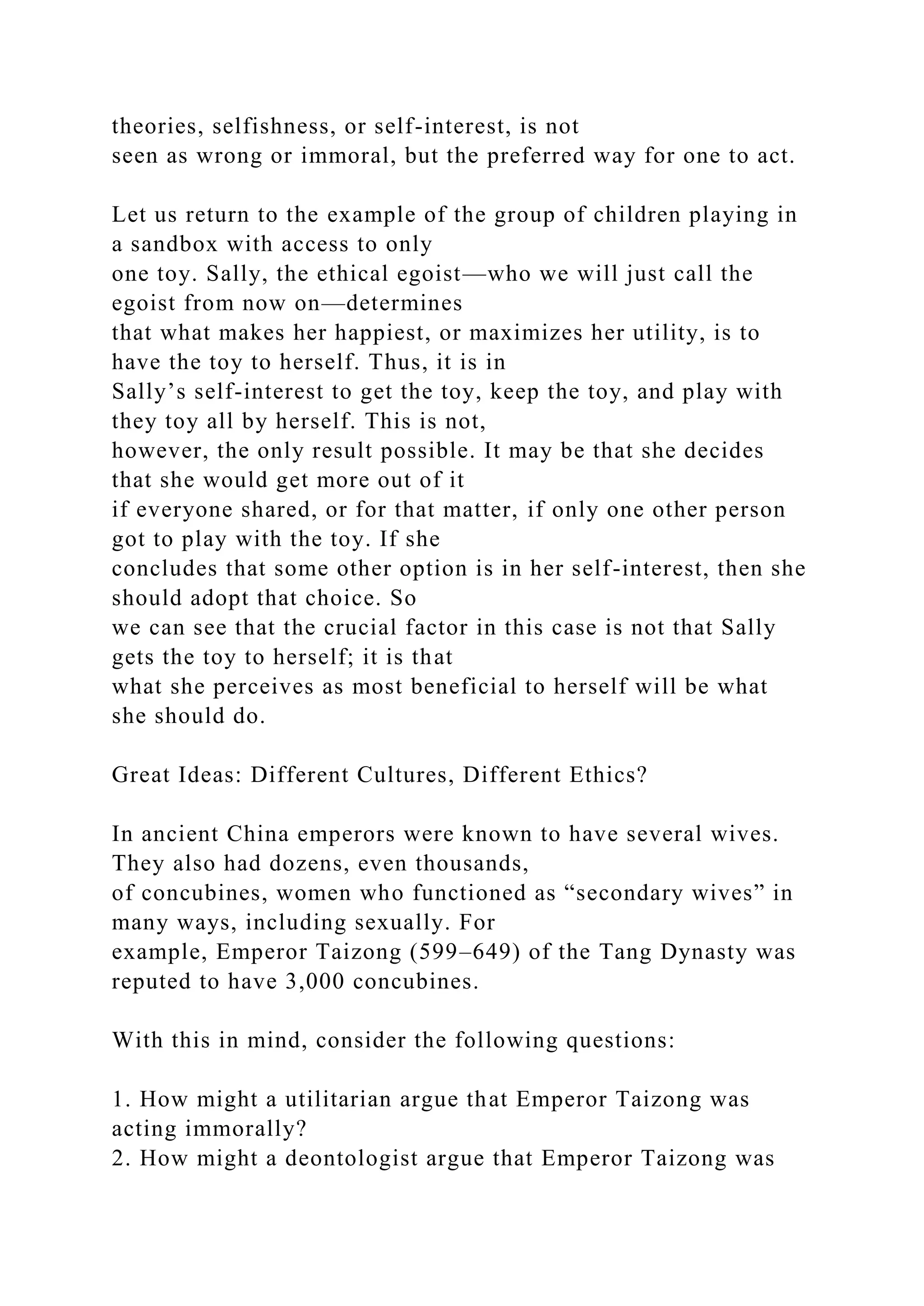 theories, selfishness, or self-interest, is not
seen as wrong or immoral, but the preferred way for one to act.
Let us return to the example of the group of children playing in
a sandbox with access to only
one toy. Sally, the ethical egoist—who we will just call the
egoist from now on—determines
that what makes her happiest, or maximizes her utility, is to
have the toy to herself. Thus, it is in
Sally’s self-interest to get the toy, keep the toy, and play with
they toy all by herself. This is not,
however, the only result possible. It may be that she decides
that she would get more out of it
if everyone shared, or for that matter, if only one other person
got to play with the toy. If she
concludes that some other option is in her self-interest, then she
should adopt that choice. So
we can see that the crucial factor in this case is not that Sally
gets the toy to herself; it is that
what she perceives as most beneficial to herself will be what
she should do.
Great Ideas: Different Cultures, Different Ethics?
In ancient China emperors were known to have several wives.
They also had dozens, even thousands,
of concubines, women who functioned as “secondary wives” in
many ways, including sexually. For
example, Emperor Taizong (599–649) of the Tang Dynasty was
reputed to have 3,000 concubines.
With this in mind, consider the following questions:
1. How might a utilitarian argue that Emperor Taizong was
acting immorally?
2. How might a deontologist argue that Emperor Taizong was
 