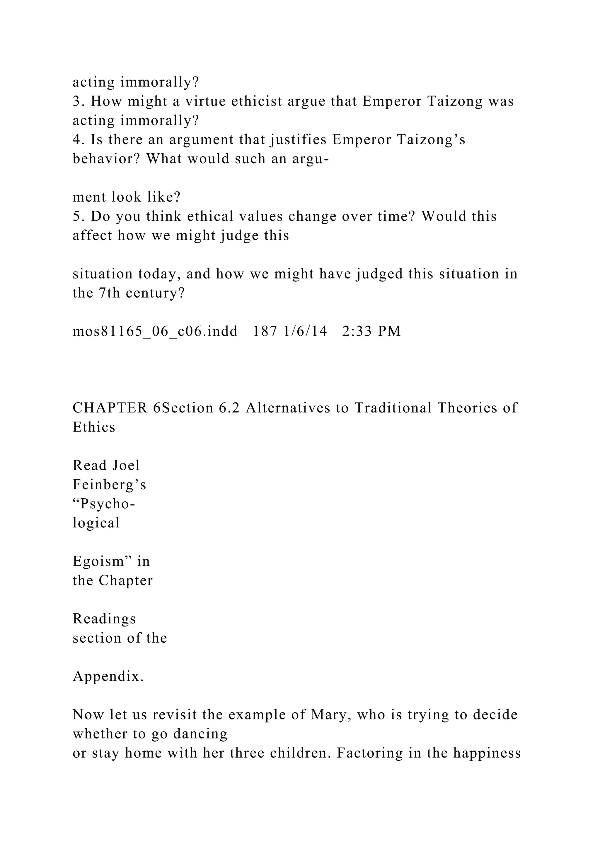 acting immorally?
3. How might a virtue ethicist argue that Emperor Taizong was
acting immorally?
4. Is there an argument that justifies Emperor Taizong’s
behavior? What would such an argu-
ment look like?
5. Do you think ethical values change over time? Would this
affect how we might judge this
situation today, and how we might have judged this situation in
the 7th century?
mos81165_06_c06.indd 187 1/6/14 2:33 PM
CHAPTER 6Section 6.2 Alternatives to Traditional Theories of
Ethics
Read Joel
Feinberg’s
“Psycho-
logical
Egoism” in
the Chapter
Readings
section of the
Appendix.
Now let us revisit the example of Mary, who is trying to decide
whether to go dancing
or stay home with her three children. Factoring in the happiness
 