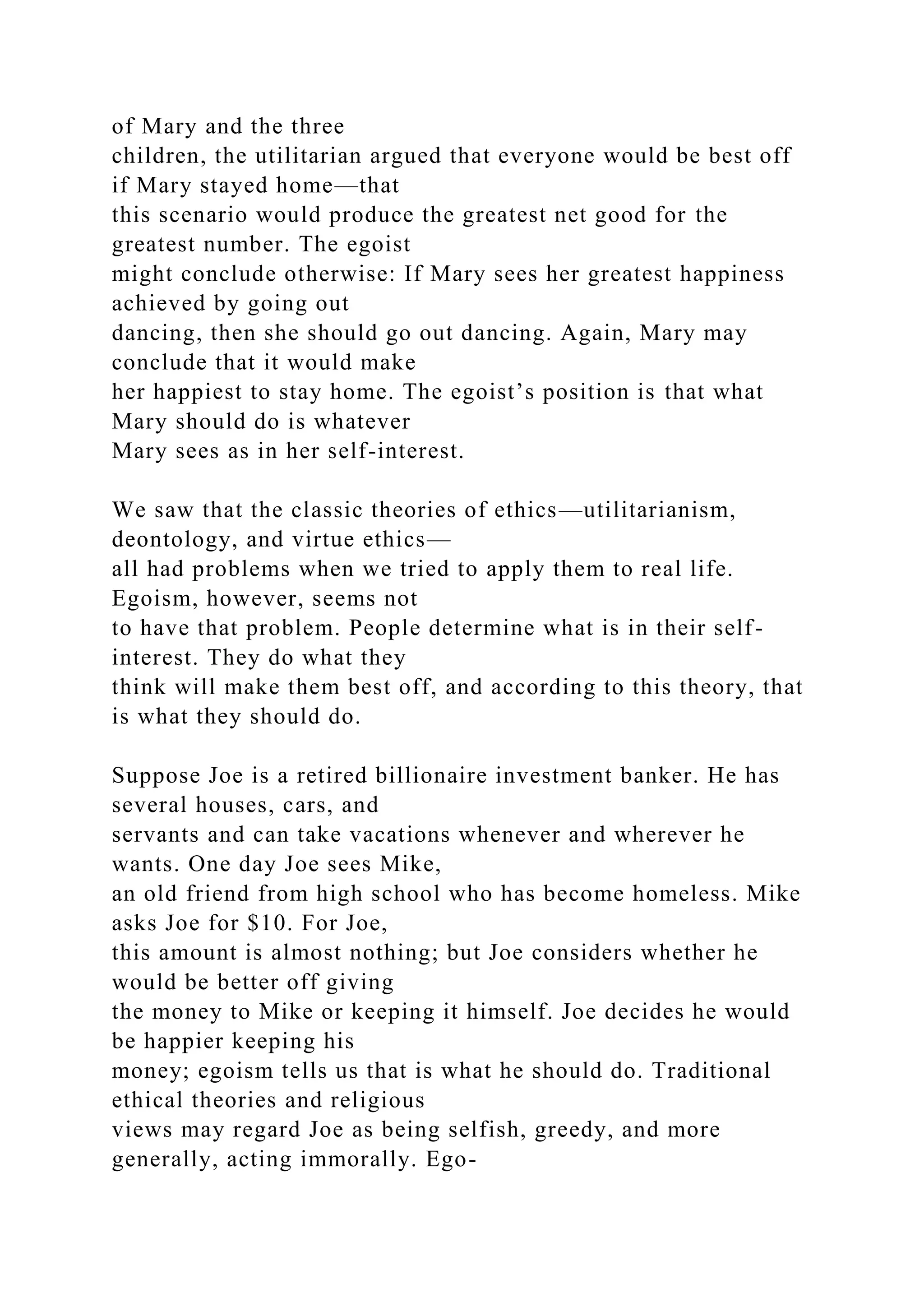 of Mary and the three
children, the utilitarian argued that everyone would be best off
if Mary stayed home—that
this scenario would produce the greatest net good for the
greatest number. The egoist
might conclude otherwise: If Mary sees her greatest happiness
achieved by going out
dancing, then she should go out dancing. Again, Mary may
conclude that it would make
her happiest to stay home. The egoist’s position is that what
Mary should do is whatever
Mary sees as in her self-interest.
We saw that the classic theories of ethics—utilitarianism,
deontology, and virtue ethics—
all had problems when we tried to apply them to real life.
Egoism, however, seems not
to have that problem. People determine what is in their self-
interest. They do what they
think will make them best off, and according to this theory, that
is what they should do.
Suppose Joe is a retired billionaire investment banker. He has
several houses, cars, and
servants and can take vacations whenever and wherever he
wants. One day Joe sees Mike,
an old friend from high school who has become homeless. Mike
asks Joe for $10. For Joe,
this amount is almost nothing; but Joe considers whether he
would be better off giving
the money to Mike or keeping it himself. Joe decides he would
be happier keeping his
money; egoism tells us that is what he should do. Traditional
ethical theories and religious
views may regard Joe as being selfish, greedy, and more
generally, acting immorally. Ego-
 