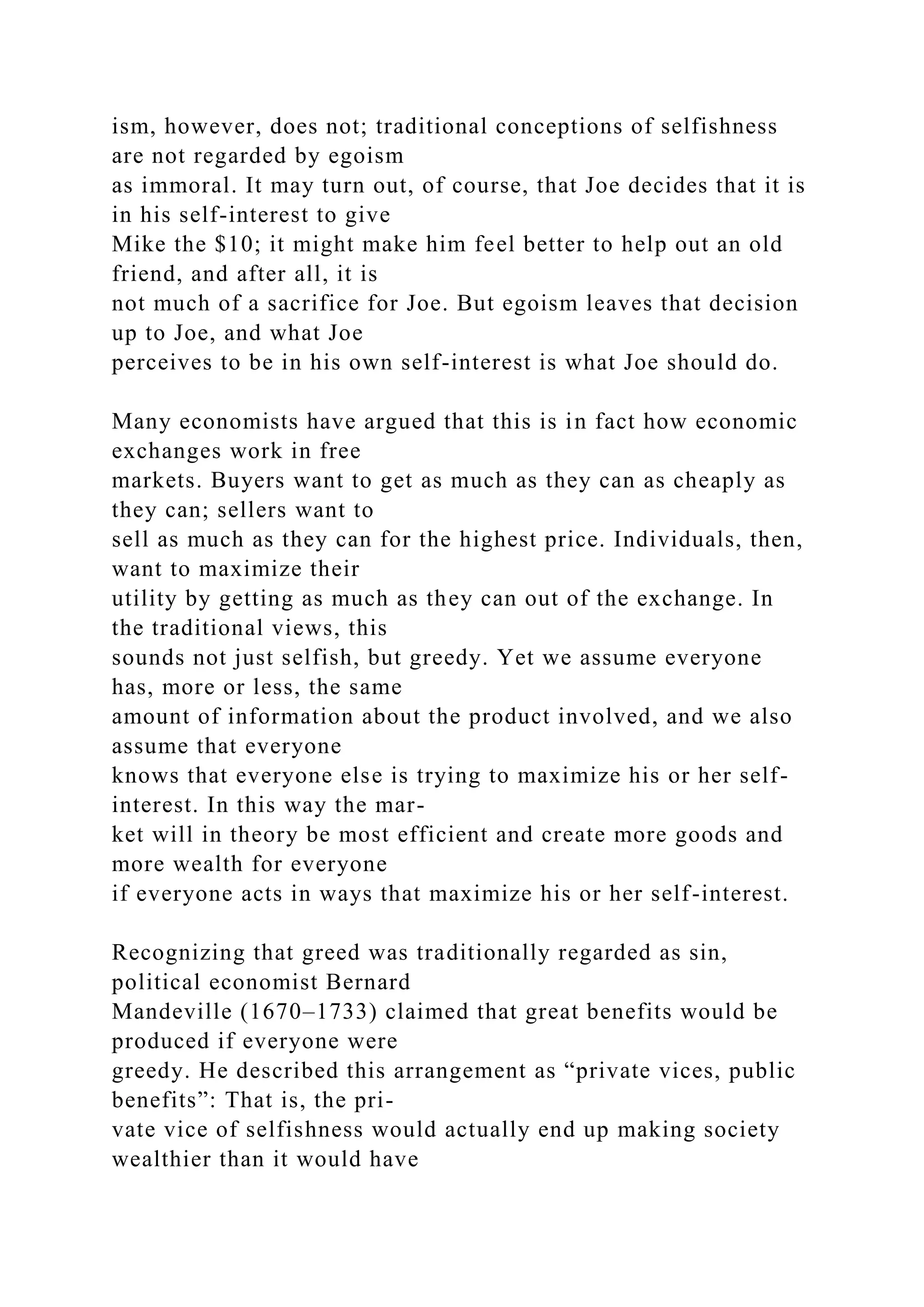 ism, however, does not; traditional conceptions of selfishness
are not regarded by egoism
as immoral. It may turn out, of course, that Joe decides that it is
in his self-interest to give
Mike the $10; it might make him feel better to help out an old
friend, and after all, it is
not much of a sacrifice for Joe. But egoism leaves that decision
up to Joe, and what Joe
perceives to be in his own self-interest is what Joe should do.
Many economists have argued that this is in fact how economic
exchanges work in free
markets. Buyers want to get as much as they can as cheaply as
they can; sellers want to
sell as much as they can for the highest price. Individuals, then,
want to maximize their
utility by getting as much as they can out of the exchange. In
the traditional views, this
sounds not just selfish, but greedy. Yet we assume everyone
has, more or less, the same
amount of information about the product involved, and we also
assume that everyone
knows that everyone else is trying to maximize his or her self-
interest. In this way the mar-
ket will in theory be most efficient and create more goods and
more wealth for everyone
if everyone acts in ways that maximize his or her self-interest.
Recognizing that greed was traditionally regarded as sin,
political economist Bernard
Mandeville (1670–1733) claimed that great benefits would be
produced if everyone were
greedy. He described this arrangement as “private vices, public
benefits”: That is, the pri-
vate vice of selfishness would actually end up making society
wealthier than it would have
 
