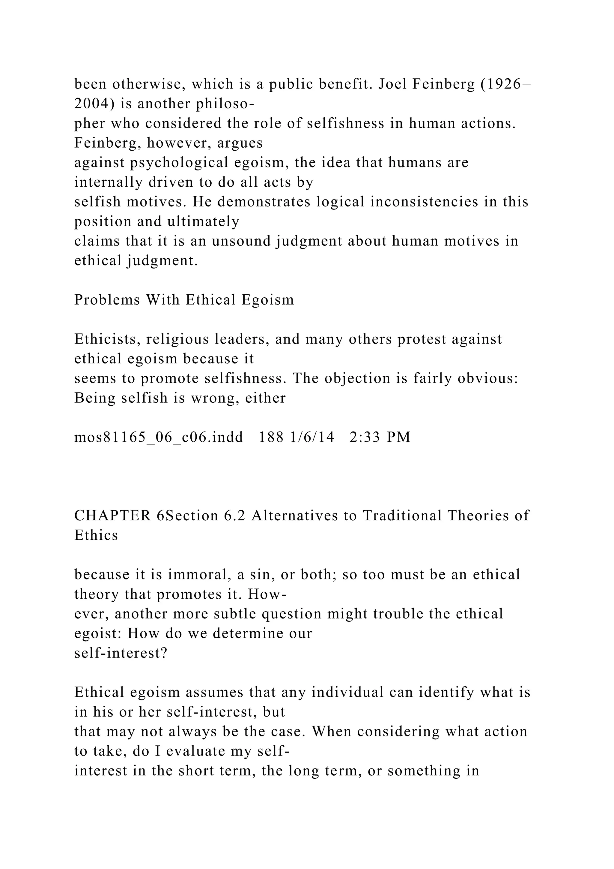 been otherwise, which is a public benefit. Joel Feinberg (1926–
2004) is another philoso-
pher who considered the role of selfishness in human actions.
Feinberg, however, argues
against psychological egoism, the idea that humans are
internally driven to do all acts by
selfish motives. He demonstrates logical inconsistencies in this
position and ultimately
claims that it is an unsound judgment about human motives in
ethical judgment.
Problems With Ethical Egoism
Ethicists, religious leaders, and many others protest against
ethical egoism because it
seems to promote selfishness. The objection is fairly obvious:
Being selfish is wrong, either
mos81165_06_c06.indd 188 1/6/14 2:33 PM
CHAPTER 6Section 6.2 Alternatives to Traditional Theories of
Ethics
because it is immoral, a sin, or both; so too must be an ethical
theory that promotes it. How-
ever, another more subtle question might trouble the ethical
egoist: How do we determine our
self-interest?
Ethical egoism assumes that any individual can identify what is
in his or her self-interest, but
that may not always be the case. When considering what action
to take, do I evaluate my self-
interest in the short term, the long term, or something in
 