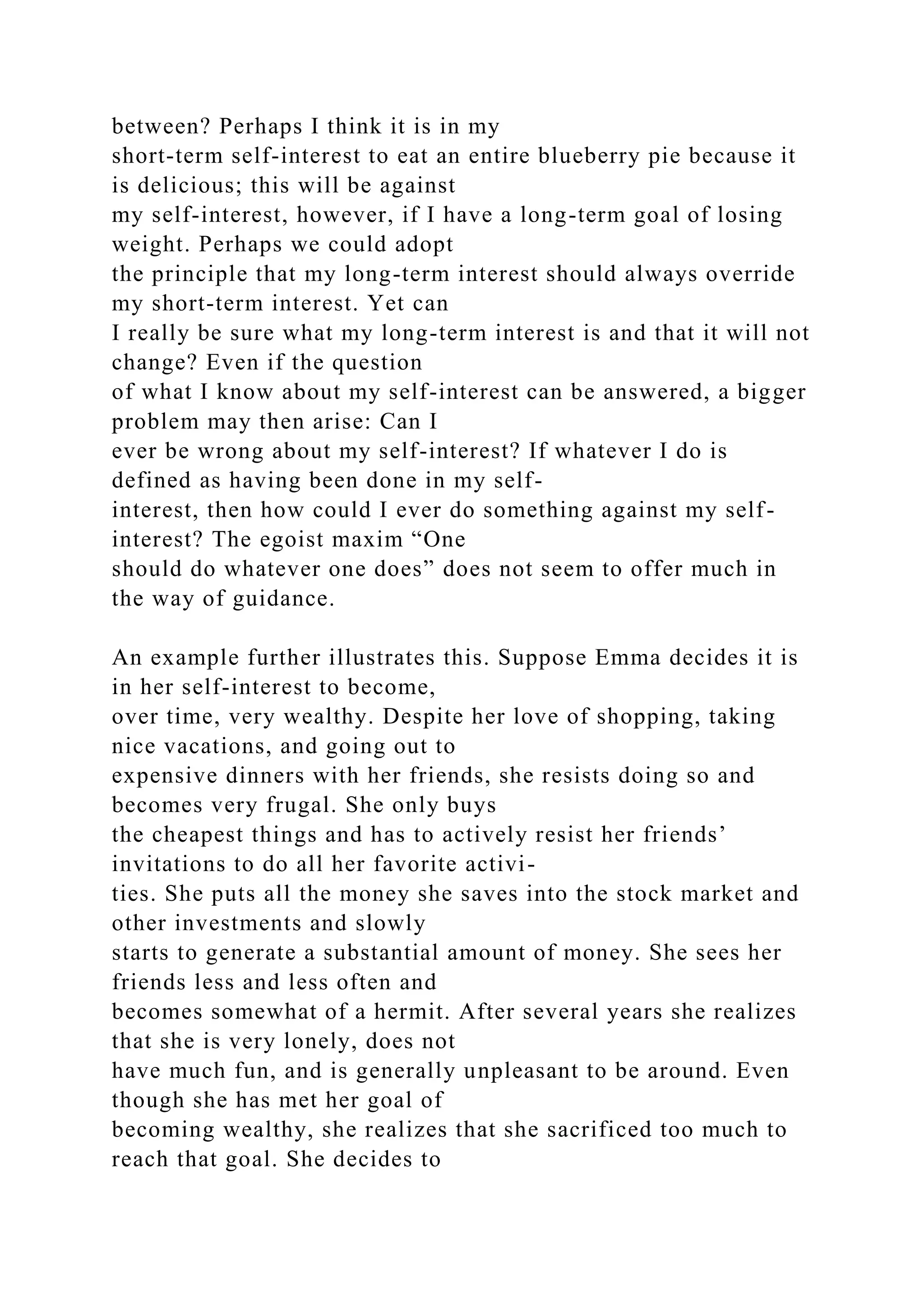 between? Perhaps I think it is in my
short-term self-interest to eat an entire blueberry pie because it
is delicious; this will be against
my self-interest, however, if I have a long-term goal of losing
weight. Perhaps we could adopt
the principle that my long-term interest should always override
my short-term interest. Yet can
I really be sure what my long-term interest is and that it will not
change? Even if the question
of what I know about my self-interest can be answered, a bigger
problem may then arise: Can I
ever be wrong about my self-interest? If whatever I do is
defined as having been done in my self-
interest, then how could I ever do something against my self-
interest? The egoist maxim “One
should do whatever one does” does not seem to offer much in
the way of guidance.
An example further illustrates this. Suppose Emma decides it is
in her self-interest to become,
over time, very wealthy. Despite her love of shopping, taking
nice vacations, and going out to
expensive dinners with her friends, she resists doing so and
becomes very frugal. She only buys
the cheapest things and has to actively resist her friends’
invitations to do all her favorite activi-
ties. She puts all the money she saves into the stock market and
other investments and slowly
starts to generate a substantial amount of money. She sees her
friends less and less often and
becomes somewhat of a hermit. After several years she realizes
that she is very lonely, does not
have much fun, and is generally unpleasant to be around. Even
though she has met her goal of
becoming wealthy, she realizes that she sacrificed too much to
reach that goal. She decides to
 