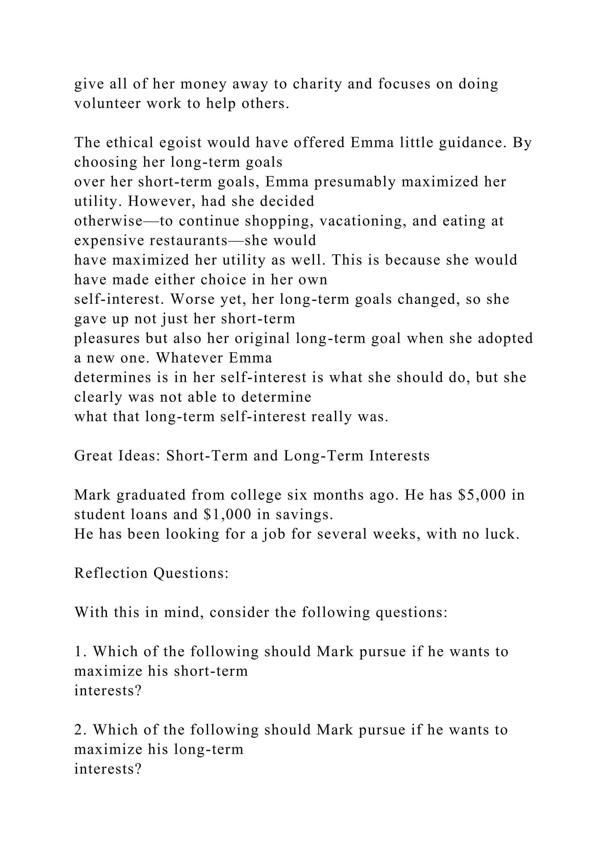 give all of her money away to charity and focuses on doing
volunteer work to help others.
The ethical egoist would have offered Emma little guidance. By
choosing her long-term goals
over her short-term goals, Emma presumably maximized her
utility. However, had she decided
otherwise—to continue shopping, vacationing, and eating at
expensive restaurants—she would
have maximized her utility as well. This is because she would
have made either choice in her own
self-interest. Worse yet, her long-term goals changed, so she
gave up not just her short-term
pleasures but also her original long-term goal when she adopted
a new one. Whatever Emma
determines is in her self-interest is what she should do, but she
clearly was not able to determine
what that long-term self-interest really was.
Great Ideas: Short-Term and Long-Term Interests
Mark graduated from college six months ago. He has $5,000 in
student loans and $1,000 in savings.
He has been looking for a job for several weeks, with no luck.
Reflection Questions:
With this in mind, consider the following questions:
1. Which of the following should Mark pursue if he wants to
maximize his short-term
interests?
2. Which of the following should Mark pursue if he wants to
maximize his long-term
interests?
 