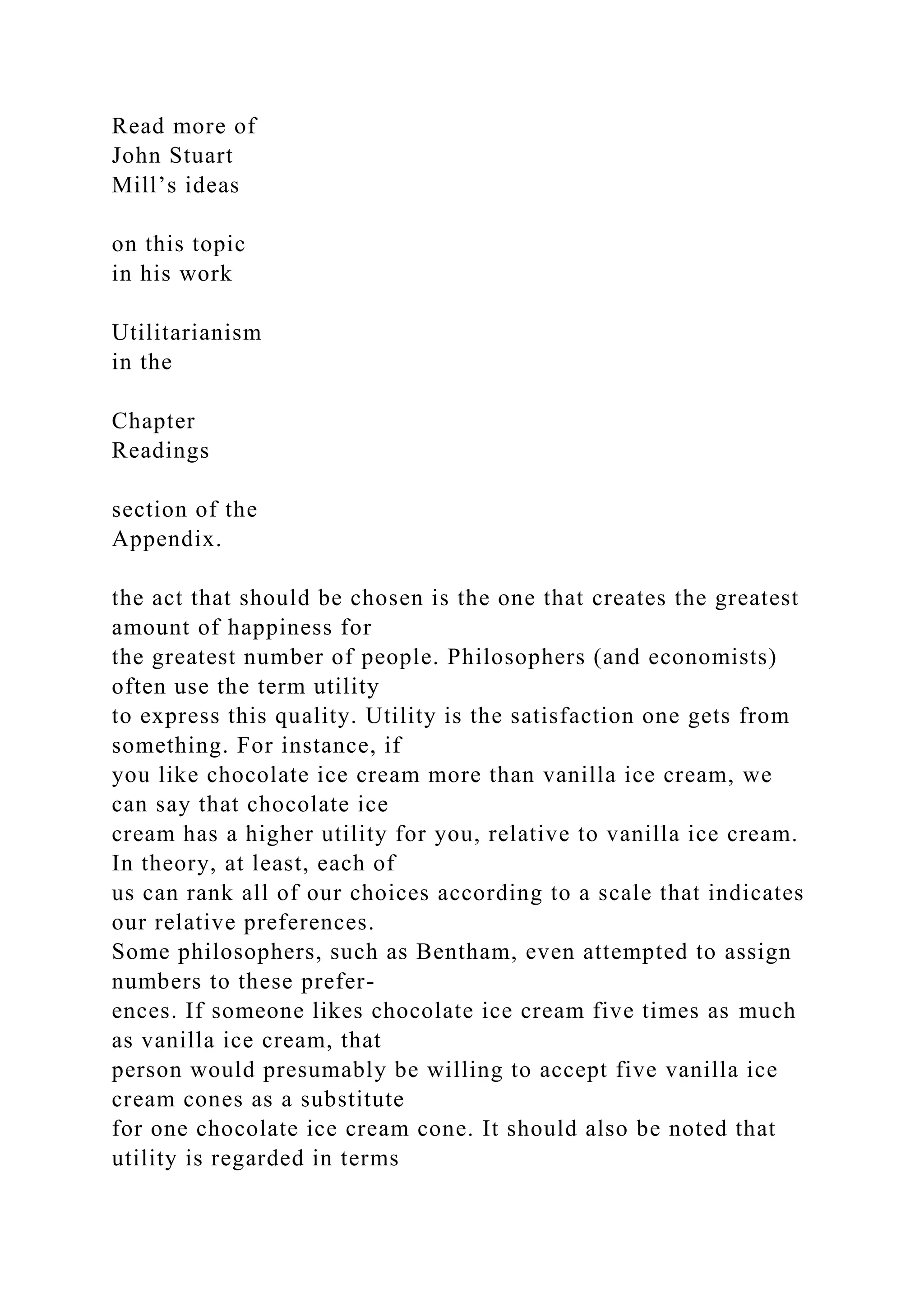 Read more of
John Stuart
Mill’s ideas
on this topic
in his work
Utilitarianism
in the
Chapter
Readings
section of the
Appendix.
the act that should be chosen is the one that creates the greatest
amount of happiness for
the greatest number of people. Philosophers (and economists)
often use the term utility
to express this quality. Utility is the satisfaction one gets from
something. For instance, if
you like chocolate ice cream more than vanilla ice cream, we
can say that chocolate ice
cream has a higher utility for you, relative to vanilla ice cream.
In theory, at least, each of
us can rank all of our choices according to a scale that indicates
our relative preferences.
Some philosophers, such as Bentham, even attempted to assign
numbers to these prefer-
ences. If someone likes chocolate ice cream five times as much
as vanilla ice cream, that
person would presumably be willing to accept five vanilla ice
cream cones as a substitute
for one chocolate ice cream cone. It should also be noted that
utility is regarded in terms
 
