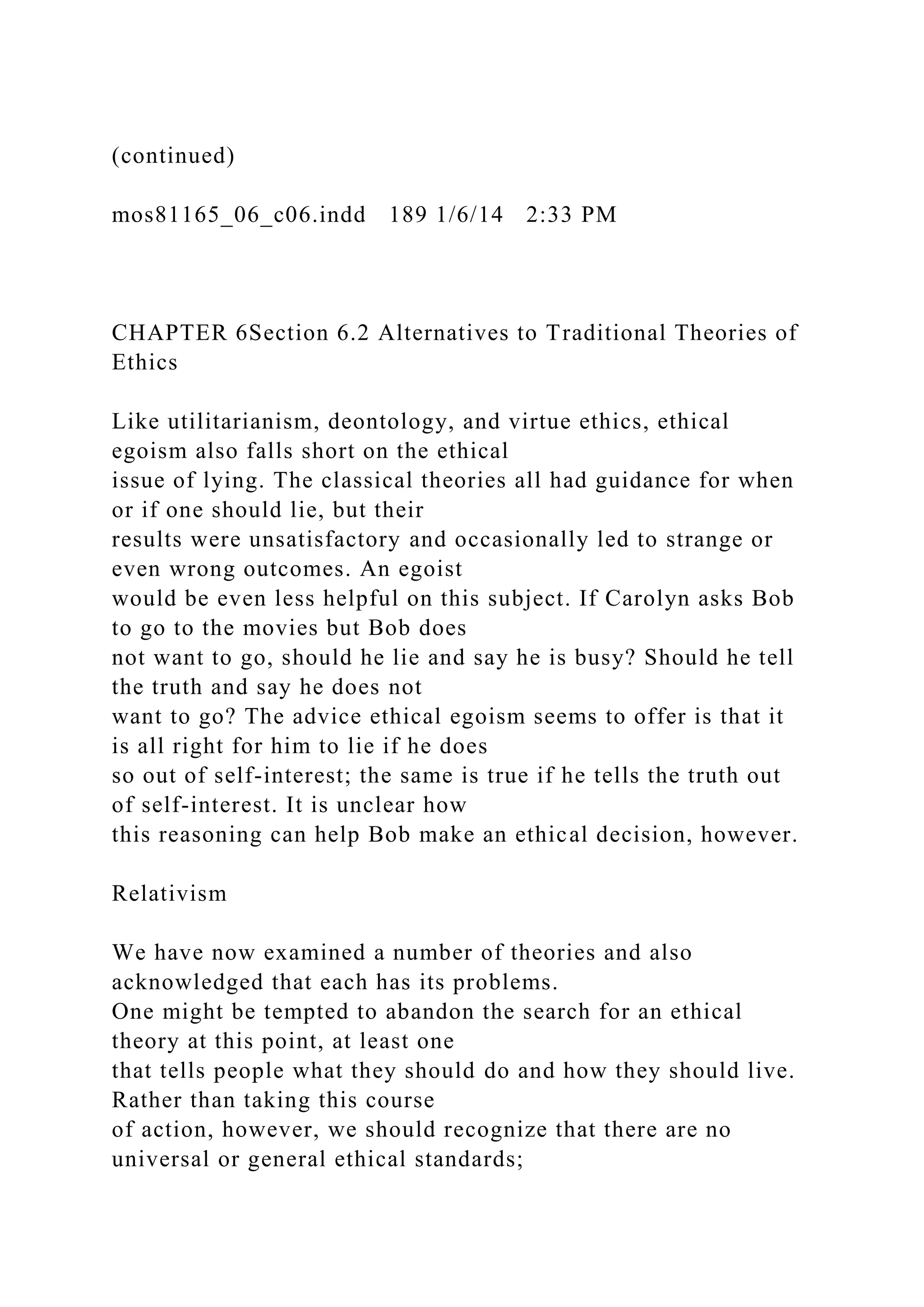 (continued)
mos81165_06_c06.indd 189 1/6/14 2:33 PM
CHAPTER 6Section 6.2 Alternatives to Traditional Theories of
Ethics
Like utilitarianism, deontology, and virtue ethics, ethical
egoism also falls short on the ethical
issue of lying. The classical theories all had guidance for when
or if one should lie, but their
results were unsatisfactory and occasionally led to strange or
even wrong outcomes. An egoist
would be even less helpful on this subject. If Carolyn asks Bob
to go to the movies but Bob does
not want to go, should he lie and say he is busy? Should he tell
the truth and say he does not
want to go? The advice ethical egoism seems to offer is that it
is all right for him to lie if he does
so out of self-interest; the same is true if he tells the truth out
of self-interest. It is unclear how
this reasoning can help Bob make an ethical decision, however.
Relativism
We have now examined a number of theories and also
acknowledged that each has its problems.
One might be tempted to abandon the search for an ethical
theory at this point, at least one
that tells people what they should do and how they should live.
Rather than taking this course
of action, however, we should recognize that there are no
universal or general ethical standards;
 